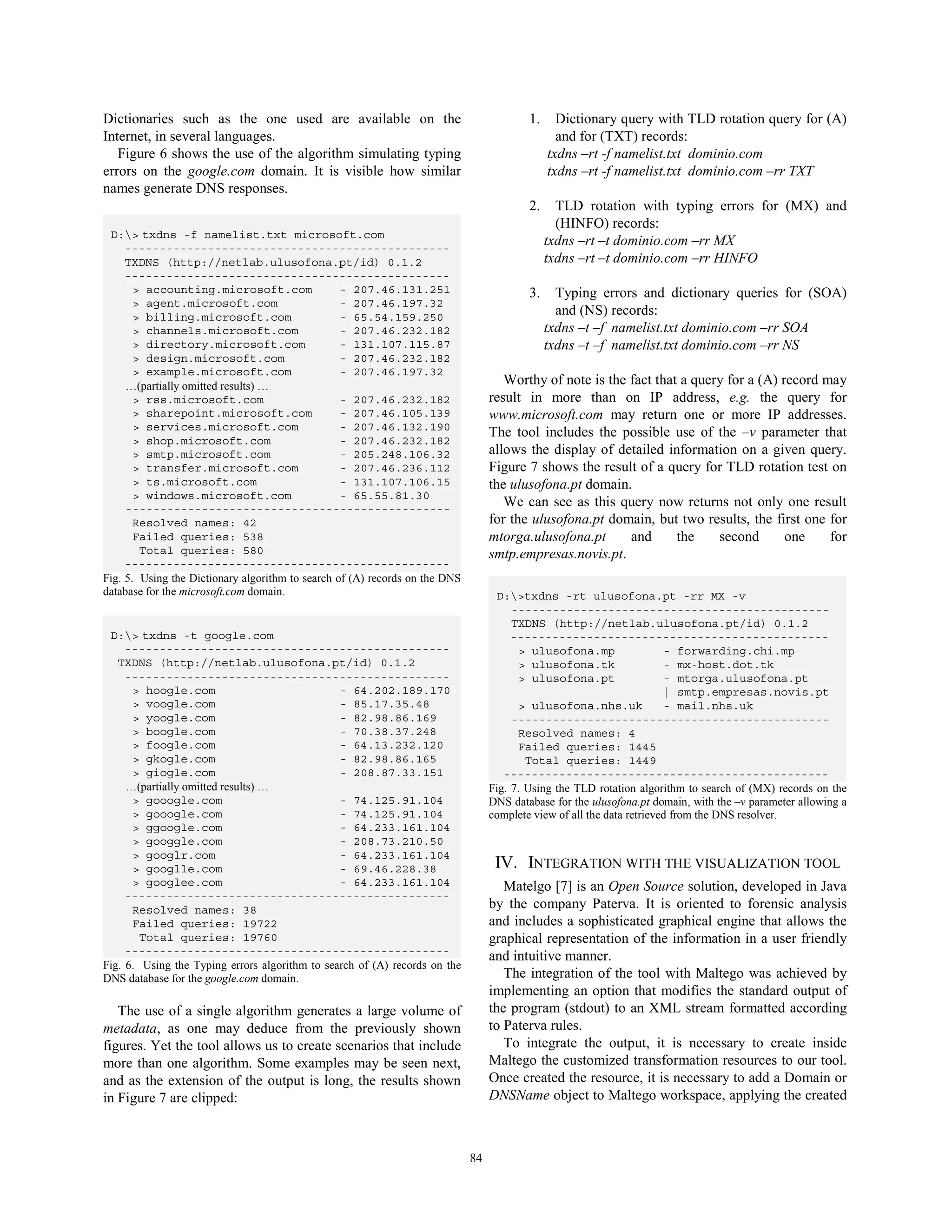 Dictionaries such as the one used are available on the                                    1.     Dictionary query with TLD rotation query for (A)
Internet, in several languages.                                                                  and for (TXT) records:
   Figure 6 shows the use of the algorithm simulating typing                                   txdns –rt -f namelist.txt dominio.com
errors on the google.com domain. It is visible how similar                                     txdns –rt -f namelist.txt dominio.com –rr TXT
names generate DNS responses.
                                                                                          2.     TLD rotation with typing errors for (MX) and
                                                                                                 (HINFO) records:
 D:> txdns -f namelist.txt microsoft.com
     -----------------------------------------------
                                                                                               txdns –rt –t dominio.com –rr MX
     TXDNS (http://netlab.ulusofona.pt/id) 0.1.2                                               txdns –rt –t dominio.com –rr HINFO
     -----------------------------------------------
       > accounting.microsoft.com                 - 207.46.131.251                        3.     Typing errors and dictionary queries for (SOA)
       > agent.microsoft.com                      - 207.46.197.32
       > billing.microsoft.com                    - 65.54.159.250
                                                                                                 and (NS) records:
       > channels.microsoft.com                   - 207.46.232.182                             txdns –t –f namelist.txt dominio.com –rr SOA
       > directory.microsoft.com                  - 131.107.115.87                             txdns –t –f namelist.txt dominio.com –rr NS
       > design.microsoft.com                     - 207.46.232.182
       > example.microsoft.com                    - 207.46.197.32
     …(partially omitted results) …                                                  Worthy of note is the fact that a query for a (A) record may
       > rss.microsoft.com                        - 207.46.232.182                result in more than on IP address, e.g. the query for
       > sharepoint.microsoft.com                 - 207.46.105.139                www.microsoft.com may return one or more IP addresses.
       > services.microsoft.com                   - 207.46.132.190
                                                                                  The tool includes the possible use of the –v parameter that
       > shop.microsoft.com                       - 207.46.232.182
       > smtp.microsoft.com                       - 205.248.106.32                allows the display of detailed information on a given query.
       > transfer.microsoft.com                   - 207.46.236.112                Figure 7 shows the result of a query for TLD rotation test on
       > ts.microsoft.com                         - 131.107.106.15                the ulusofona.pt domain.
       > windows.microsoft.com                    - 65.55.81.30
     -----------------------------------------------
                                                                                     We can see as this query now returns not only one result
       Resolved names: 42                                                         for the ulusofona.pt domain, but two results, the first one for
       Failed queries: 538                                                        mtorga.ulusofona.pt      and      the    second       one    for
        Total queries: 580                                                        smtp.empresas.novis.pt.
     -----------------------------------------------
Fig. 5. Using the Dictionary algorithm to search of (A) records on the DNS
database for the microsoft.com domain.                                             D:>txdns -rt ulusofona.pt -rr MX -v
                                                                                       ----------------------------------------------
                                                                                       TXDNS (http://netlab.ulusofona.pt/id) 0.1.2
 D:> txdns -t google.com                                                              ----------------------------------------------
     -----------------------------------------------                                    > ulusofona.mp                  - forwarding.chi.mp
   TXDNS (http://netlab.ulusofona.pt/id) 0.1.2                                          > ulusofona.tk                  - mx-host.dot.tk
     -----------------------------------------------                                    > ulusofona.pt                  - mtorga.ulusofona.pt
      > hoogle.com                              - 64.202.189.170                                                        | smtp.empresas.novis.pt
      > voogle.com                              - 85.17.35.48                           > ulusofona.nhs.uk              - mail.nhs.uk
      > yoogle.com                              - 82.98.86.169                         ----------------------------------------------
      > boogle.com                              - 70.38.37.248                          Resolved names: 4
      > foogle.com                              - 64.13.232.120                         Failed queries: 1445
      > gkogle.com                              - 82.98.86.165                            Total queries: 1449
      > giogle.com                              - 208.87.33.151                      -----------------------------------------------
     …(partially omitted results) …                                               Fig. 7. Using the TLD rotation algorithm to search of (MX) records on the
      > gooogle.com                             - 74.125.91.104                   DNS database for the ulusofona.pt domain, with the –v parameter allowing a
      > gooogle.com                             - 74.125.91.104                   complete view of all the data retrieved from the DNS resolver.
      > ggoogle.com                             - 64.233.161.104
      > googgle.com                             - 208.73.210.50
      > googlr.com                              - 64.233.161.104
      > googlle.com                             - 69.46.228.38                     IV. INTEGRATION WITH THE VISUALIZATION TOOL
      > googlee.com                             - 64.233.161.104                     Matelgo [7] is an Open Source solution, developed in Java
     -----------------------------------------------
      Resolved names: 38                                                          by the company Paterva. It is oriented to forensic analysis
      Failed queries: 19722                                                       and includes a sophisticated graphical engine that allows the
        Total queries: 19760                                                      graphical representation of the information in a user friendly
     -----------------------------------------------                              and intuitive manner.
Fig. 6. Using the Typing errors algorithm to search of (A) records on the
DNS database for the google.com domain.                                              The integration of the tool with Maltego was achieved by
                                                                                  implementing an option that modifies the standard output of
   The use of a single algorithm generates a large volume of                      the program (stdout) to an XML stream formatted according
metadata, as one may deduce from the previously shown                             to Paterva rules.
figures. Yet the tool allows us to create scenarios that include                     To integrate the output, it is necessary to create inside
more than one algorithm. Some examples may be seen next,                          Maltego the customized transformation resources to our tool.
and as the extension of the output is long, the results shown                     Once created the resource, it is necessary to add a Domain or
in Figure 7 are clipped:                                                          DNSName object to Maltego workspace, applying the created



                                                                             84
 