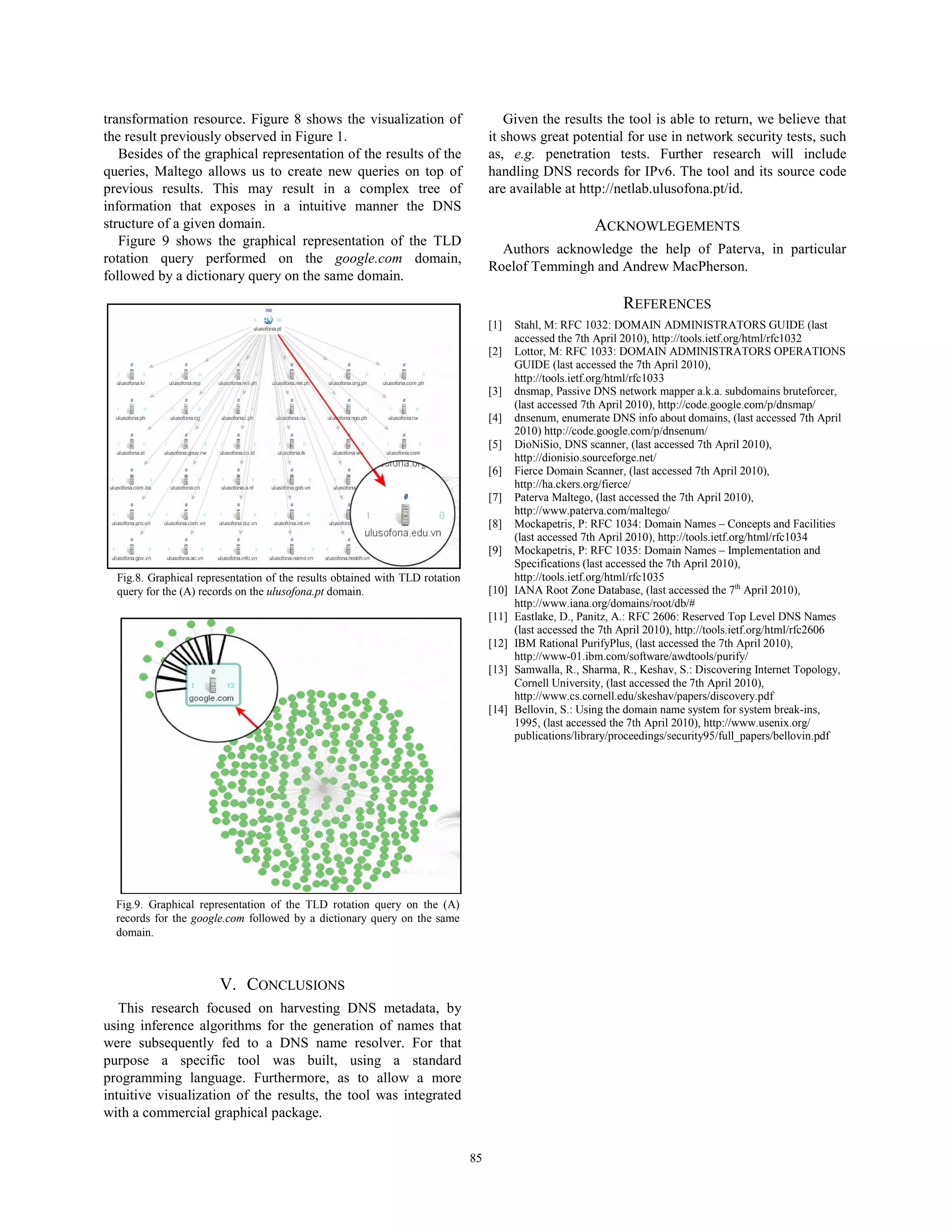 transformation resource. Figure 8 shows the visualization of                          Given the results the tool is able to return, we believe that
the result previously observed in Figure 1.                                        it shows great potential for use in network security tests, such
   Besides of the graphical representation of the results of the                   as, e.g. penetration tests. Further research will include
queries, Maltego allows us to create new queries on top of                         handling DNS records for IPv6. The tool and its source code
previous results. This may result in a complex tree of                             are available at http://netlab.ulusofona.pt/id.
information that exposes in a intuitive manner the DNS
structure of a given domain.                                                                              ACKNOWLEGEMENTS
   Figure 9 shows the graphical representation of the TLD
                                                                                     Authors acknowledge the help of Paterva, in particular
rotation query performed on the google.com domain,
                                                                                   Roelof Temmingh and Andrew MacPherson.
followed by a dictionary query on the same domain.
                                                                                                                REFERENCES
                                                                                   [1]    Stahl, M: RFC 1032: DOMAIN ADMINISTRATORS GUIDE (last
                                                                                          accessed the 7th April 2010), http://tools.ietf.org/html/rfc1032
                                                                                   [2]    Lottor, M: RFC 1033: DOMAIN ADMINISTRATORS OPERATIONS
                                                                                          GUIDE (last accessed the 7th April 2010),
                                                                                          http://tools.ietf.org/html/rfc1033
                                                                                   [3]    dnsmap, Passive DNS network mapper a.k.a. subdomains bruteforcer,
                                                                                          (last accessed 7th April 2010), http://code.google.com/p/dnsmap/
                                                                                   [4]    dnsenum, enumerate DNS info about domains, (last accessed 7th April
                                                                                          2010) http://code.google.com/p/dnsenum/
                                                                                   [5]    DioNiSio, DNS scanner, (last accessed 7th April 2010),
                                                                                          http://dionisio.sourceforge.net/
                                                                                   [6]    Fierce Domain Scanner, (last accessed 7th April 2010),
                                                                                          http://ha.ckers.org/fierce/
                                                                                   [7]    Paterva Maltego, (last accessed the 7th April 2010),
                                                                                          http://www.paterva.com/maltego/
                                                                                   [8]    Mockapetris, P: RFC 1034: Domain Names – Concepts and Facilities
                                                                                          (last accessed 7th April 2010), http://tools.ietf.org/html/rfc1034
                                                                                   [9]    Mockapetris, P: RFC 1035: Domain Names – Implementation and
                                                                                          Specifications (last accessed the 7th April 2010),
  Fig.8. Graphical representation of the results obtained with TLD rotation               http://tools.ietf.org/html/rfc1035
  query for the (A) records on the ulusofona.pt domain.                            [10]   IANA Root Zone Database, (last accessed the 7th April 2010),
                                                                                          http://www.iana.org/domains/root/db/#
                                                                                   [11]   Eastlake, D., Panitz, A.: RFC 2606: Reserved Top Level DNS Names
                                                                                          (last accessed the 7th April 2010), http://tools.ietf.org/html/rfc2606
                                                                                   [12]   IBM Rational PurifyPlus, (last accessed the 7th April 2010),
                                                                                          http://www-01.ibm.com/software/awdtools/purify/
                                                                                   [13]   Samwalla, R., Sharma, R., Keshav, S.: Discovering Internet Topology,
                                                                                          Cornell University, (last accessed the 7th April 2010),
                                                                                          http://www.cs.cornell.edu/skeshav/papers/discovery.pdf
                                                                                   [14]   Bellovin, S.: Using the domain name system for system break-ins,
                                                                                          1995, (last accessed the 7th April 2010), http://www.usenix.org/
                                                                                          publications/library/proceedings/security95/full_papers/bellovin.pdf




  Fig.9. Graphical representation of the TLD rotation query on the (A)
  records for the google.com followed by a dictionary query on the same
  domain.



                       V. CONCLUSIONS
   This research focused on harvesting DNS metadata, by
using inference algorithms for the generation of names that
were subsequently fed to a DNS name resolver. For that
purpose a specific tool was built, using a standard
programming language. Furthermore, as to allow a more
intuitive visualization of the results, the tool was integrated
with a commercial graphical package.


                                                                              85
 