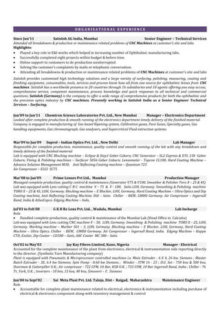 O R G A N I S A T I O N A L E X P E R I E N C E
Since Jun’11 Satisloh AG India, Mumbai Senior Engineer – Technical Services
Attended all breakdowns & production or maintenance related problems of CNC Machines at customer’s site and labs.
Highlights:
• Played a key role in E&I works which helped in increasing number of Ophthalmic manufacturing labs.
• Successfully completed eight projects within budget & before time.
• Online support to customers to do production uninterrupted.
• Solving the customer’s complaints by mails or telephonic conversation.
• Attending all breakdowns & production or maintenance related problems of CNC Machines at customer’s site and labs
Satisloh provides customized high technology solutions and a large variety of surfacing, polishing, measuring, coating and
finishing equipment, consumables, tools, services and process know how all from one source for ophthalmic lenses from CNC
machines. Satisloh has a worldwide presence in 20 countries through 16 subsidiaries and 10 agents offering you easy access,
comprehensive service, competent maintenance, process knowledge and quick responses to all technical and commercial
questions. Satisloh (Germany) is the company to offer a wide range of comprehensive products for both the ophthalmic and
the precision optics industry by CNC machines. Presently working in Satisloh India as a Senior Engineer Technical
Services – Surfacing.
Jun’09 to Jun’11 Chemtron Science Laboratories Pvt. Ltd., New Mumbai Manager – Electronics Department
Looked after complete production & smooth running of the electronics department timely delivery of the finished material.
Company is engaged in manufacturing of Gas based Ripening system, Calibration gases, Pure Gases, Specialty gases, Gas
handling equipments, Gas chromatograph, Gas analysers, and Supercritical Fluid extraction systems.
Mar’09 to Jun’09 Suprol – Indian Optics Pvt. Ltd. , New Delhi Lab Manager
Responsible for complete production, maintenance, quality control and smooth running of the lab with any breakdown and
timely delivery of the finished material
Lab is equipped with CNC Blocking machine – Eclipse & Step1 Geber Coburn; CNC Generator – SL2 Express & DTL 150 Geber
Coburn; Fining & Polishing machines – Surfacer 5056 Geber Coburn; Lensometer - Topcon CL100; Hard Coating Machine –
Advance Solution Management M30; Anti Reflecting Coating machine – Quantum 725
Air Compressor – ELGI SC75
Mar’08 to Jan’09 Prime Lenses Pvt Ltd., Mumbai Production Manager
Managed complete production, quality control & maintenance (Generator V75 & V100, Smoother & Polisher Toro X – 2S & 4S)
Lab was equipped with Lens cutting C N C machine V – 75 & V - 100, Satis LOH, Germany. Smoothing & Polishing machine
TORO X – 2S & 4S, LOH, Germany. Blocking machine – E Blocker, LOH, Germany, Hard Coating Machine – Ultra Optics and Dip
Coating machine, Anti Reflecting Coating Machine 360 – Satis. Chiller - BKW, GMBH Germany. Air Compressor – Ingersoll
Rand, India & AtlusCopco. Edging Machine – Indo,
Jul’03 to Feb’08 G K B Rx Lens Pvt. Ltd. , Wadala, Mumbai Lab Incharge
Role
• Handled complete production, quality control & maintenance of the Mumbai Lab (Head Office in Calcutta)
Lab was equipped with Lens cutting CNC machine V – 50, LOH, Germany. Smoothing & Polishing machine TORO X – 2S, LOH,
Germany. Marking machine – Marker 501 – 3, LOH, Germany. Blocking machine – E Blocker, LOH, Germany, Hard Coating
Machine – Ultra Optics. Chiller - BKW, GMBH Germany. Air Compressor – Ingersoll Rand, India. Edging Machine – Kappa
CTD, Essilor, Dip Coater – CD500 – Satis, ARC Coater MC 380 – Satis
Oct’02 to May’03 Jay Kay Fibres Limited, Kano, Nigeria Manager - Electrical
Accounted for the complete maintenance of the plant from electronics, electrical & instrumentation side reporting directly
to the director. (Synthetic Yarn Manufacturing company)
Plant is equipped with Pneumatic & Microprocessor controlled machines i.e. Main Extruder - 6 E 4, 26 kw. Siemens ; Master
Batch Extruder - 3E, 6.4 kw Siemens; Spin Pump - 0.60 kw Siemens ; Winder - STM 16 - 25 ; D.G. Set - 750 kva & 500 kva,
Doorman & Catterpiller U.K.; Air compressor - 722 CFM, 10 Bar, KSB U.K. ; 733 CFM, 10 Bar Ingersoll Rand, India ; Chiller - 76
Tr, York, U.K. ; Inverters - 10 kva, 15 kva, 40 kva, Simovert – F, Siemens
Jun’00 to Sept’02 Sai Meta Plast Pvt. Ltd. Taloja, Dist - Raigad, Maharashtra Maintenance Engineer
Role
• Accountable for complete plant maintenance related to electrical, electronics & instrumentation including purchase of
electrical & electronics component along-with inventory management & control
 