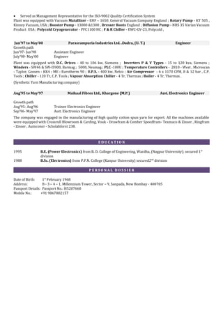 • Served as Management Representative for the ISO-9002 Quality Certification System
Plant was equipped with Vacuum Matallizer - EHF – 1650. General Vacuum Company England ; Rotary Pump - KT 505 ,
Kinney Vacuum, USA ; Booster Pump - 13000 &1300 , Dresser Roots England ; Diffusion Pump - NHS 35 Varian Vacuum
Product USA ; Polycold Cryogenerator - PFC1100 HC ; F & R Chiller - EWC-GV-23, Polycold ,
Jun’97 to May’00 Parasrampuria Industries Ltd. .Dadra, (U. T.) Engineer
Growth path
Jun’97- Jun’98 Assistant Engineer
July’98- May’00 Engineer
Plant was equipped with D.C. Drives - 40 to 106 kw, Siemens ; Inverters P & V Types - 15 to 120 kva, Siemens ;
Winders - SW46 & SW-IS900, Barmag ; 5000, Neumag ; PLC -100U ; Temperature Controllers - 2810 - West , Microscan
- Taylor, Gossen - KK4 ; ME ; Eurotherm 90 ; U.P.S. - 400 kw, Nelco ; Air Compressor - 6 x 1170 CFM, 8 & 12 bar , C.P.
Tools ; Chiller - 120 Tr, C.P. Tools ; Vapour Absorption Chiller - 4 Tr, Thermax ; Boiler - 4 Tr, Thermax .
(Synthetic Yarn Manufacturing company)
Aug’95 to May’97 Maikaal Fibres Ltd., Khargone (M.P.) Asst. Electronics Engineer
Growth path
Aug’95- Aug’96 Trainee Electronics Engineer
Sep’96- May’97 Asst. Electronics Engineer
The company was engaged in the manufacturing of high quality cotton spun yarn for export. All the machines available
were equipped with Crossroll Blowroom & Carding, Vouk - Drawfram & Comber Speedfram- Texmaco & Zinser , Ringfram
- Zinser , Autoconer - Scholahforst 238.
E D U C A T I O N
1995 B.E. (Power Electronics) from B. D. College of Engineering, Wardha, (Nagpur University); secured 1st
division
1988 B.Sc. (Electronics) from P.P.N. College (Kanpur University) secured2nd
division
P E R S O N A L D O S S I E R
Date of Birth: 1st
February 1968
Address: B - 3 – 4 – 1, Millennium Tower, Sector – 9, Sanpada, New Bombay - 400705
Passport Details: Passport No.: H5207660
Mobile No.: +91 9867802157
 