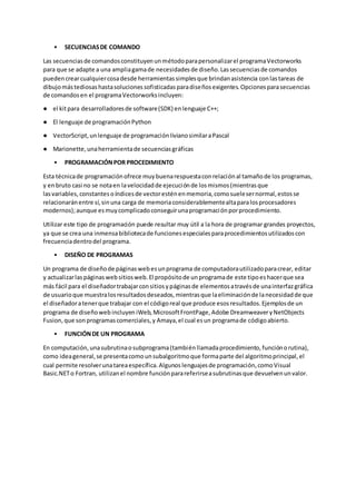 • SECUENCIASDE COMANDO
Las secuenciasde comandosconstituyenunmétodoparapersonalizarel programaVectorworks
para que se adapte a una ampliagamade necesidadesde diseño.Lassecuenciasde comandos
puedencrearcualquiercosadesde herramientassimplesque brindanasistencia conlastareas de
dibujomástediosashastasolucionessofisticadasparadiseñosexigentes.Opcionesparasecuencias
de comandosen el programaVectorworksincluyen:
● el kitpara desarrolladoresde software(SDK) enlenguaje C++;
● El lenguaje de programaciónPython
● VectorScript,unlenguaje de programaciónlivianosimilaraPascal
● Marionette,unaherramientade secuenciasgráficas
• PROGRAMACIÓNPOR PROCEDIMIENTO
Esta técnicade programaciónofrece muybuenarespuestaconrelaciónal tamañode los programas,
y enbruto casi no se notaen lavelocidadde ejecuciónde losmismos(mientrasque
lasvariables, constantes oíndicesde vectoresténenmemoria,comosuelesernormal,estosse
relacionaránentre sí,sinuna carga de memoriaconsiderablementealtaparalosprocesadores
modernos);aunque esmuycomplicadoconseguirunaprogramaciónporprocedimiento.
Utilizar este tipo de programación puede resultar muy útil a la hora de programar grandes proyectos,
ya que se crea una inmensabibliotecade funcionesespecialesparaprocedimientosutilizadoscon
frecuenciadentrodel programa.
• DISEÑO DE PROGRAMAS
Un programa de diseñode páginasweb esunprograma de computadorautilizadoparacrear, editar
y actualizarlas páginasweb sitiosweb.El propósitode unprogramade este tipoeshacerque sea
más fácil para el diseñadortrabajarconsitiosypáginasde elementosatravésde unainterfazgráfica
de usuarioque muestralosresultadosdeseados,mientrasque laeliminaciónde lanecesidadde que
el diseñadoratenerque trabajar con el códigoreal que produce esosresultados.Ejemplosde un
programa de diseñoweb incluyen iWeb, MicrosoftFrontPage, Adobe DreamweaveryNetObjects
Fusion,que sonprogramascomerciales,y Amaya,el cual esun programade códigoabierto.
• FUNCIÓNDE UN PROGRAMA
En computación,unasubrutinaosubprograma(tambiénllamadaprocedimiento, funciónorutina),
como ideageneral,se presentacomounsubalgoritmoque formaparte del algoritmoprincipal,el
cual permite resolverunatareaespecífica.Algunos lenguajesde programación,comoVisual
Basic.NETo Fortran, utilizanel nombre funciónparareferirseasubrutinasque devuelvenunvalor.
 