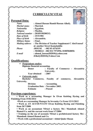 CURRICULUM VITAE
Personal Data:
Name : Ahmed Hassan Hamid Hassan Alhofy.
Marital status : Married.
Nationality : Egyptian.
Religion : Muslim.
National number : 28105150200212.
Date of birth : 15/5/1981
Place of birth : Alexandria.
Military Status : Final .
Mailing address : The Division of Teacher Supplement C AbuYoussef
al- another Street Kamaluddin
Phone :HOUSE : 002 03 4376319
: MOBILE : 002 012 7574956. 01005848856
E-mail : ahmed_hassan202010@yahoo.com
:Elhofy202010@Yahoo.Com
Qualifications:
 Postgraduate studies:
Diploma financial accounting.
Donor : Faculty of Commerce - Alexandria
University.
Year obtained : 2007
 University study:
Bachelor Commerce, Faculty of commerce, Alexandria
University.
Division : Accounting.
Graduation Date : November 2003.
Estimate : Passed
Previous experience:
• Work as a accounting Manager In Elvan Knitting Dyeing and
Finishing From 15/02/2014
•Work as a accounting Manager In Sevensky Co From 12/11/2012
• Work as AN ACCOUNTANT Elvan Knitting Dyeing and Finishing
from 20/7/2008
• Work as an accountant Nfrtari a factory Mr. Mamdouh Ahmed
Hamed Co. and the current work from 1/7/2004
• Training on the use of accounts Nfrtari a prefabricated factory Mr.
Mamdouh Ahmed Hamed and Co.
• Work with a professional accountant  Abdul Qader Hasan
 
