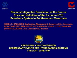 CORPOVEN
CSPG-SEPM JOINT CONVENTION
SEDIMENTARY EVENTS AND HYDROCARBON SYSTEMS
CALGARY, JUNE 1997
Chemostratigraphic Correlation of the Source
Rock and definition of the La Luna-K/T(!)
Petroleum System In Southwestern Venezuela
ANGEL F. CALLEJÓN. Exploration Management, Corpoven S.A., Venezuela,
HENRY BRICEÑO, MARINO OSTOS, FRANKLIN YORIS, LITOS, Venezuela
SUHAS TALUKDAR, Core Laboratories, Houston
PDVSA
 