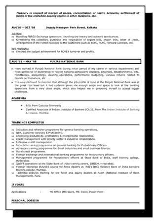 Treasury in respect of merger of books, reconciliation of nostro accounts, settlement of
funds of the erstwhile dealing rooms in other locations, etc.
AUG‘07 – OCT ’08 Deputy Manager- Park Street, Kolkata
Job Role
⇒ Handling FOREX Exchange operations; handling the inward and outward remittances.
⇒ Overseeing the collection, purchase and negotiation of export bills, import bills, letter of credit,
arrangement of the FOREX facilities to the customers such as EEFC, PCFC, Forward Contract, etc.
Key Highlights
⇒ Ensured the budget achievement for FOREX turnover and profits.
AUG ’91 – MAY ’98 PUNJAB NATIONAL BANK
 Have worked in Punjab National Bank during initial period of my career in various departments and
have gained lot of experience in routine banking particularly deposits, advances, establishments, bills,
remittances, accountings, clearing operations, performance budgeting, various returns related to
branch performances, etc.
 It is very pertinent to mention that although the job profile of mine at the Punjab National Bank was at
the grass root level but it had certainly given me enough scope and space to look at the banking
operations from a very close angle, which also helped me in grooming myself to accept bigger
challenges.
ACADEMIA
• B.Sc from Calcutta University
• Certified Associate of Indian Institute of Bankers (CAIIB) from The Indian Institute of Banking
& Finance, Mumbai
TRAININGS COMPLETED
⇒ Induction and refresher programme for general banking operations.
⇒ NPA, Customer services & Profitability.
⇒ Improving productivity, profitability & interpersonal relationship.
⇒ Credit management with priority sector & industrial rehabilitation.
⇒ Intensive credit management.
⇒ Induction training programme on general banking for Probationary Officers.
⇒ Advances training programme for Small industries and small business finance.
⇒ Rural credit programme.
⇒ Foreign exchange and international banking programme for Probationary officers.
⇒ Management programme for Probationary officers at State Bank of India, staff training college,
Hyderabad.
⇒ SWIFT operations at the State Bank of India training centre, SBIICM, Hyderabad.
⇒ Foreign exchange BOURSE course for forex dealers at (RBI’s BTC) Reserve Bank of India banker’s
training college, Mumbai.
⇒ Technical analysis training for the forex and equity dealers at NIBM (National institute of Bank
Management), Pune.
IT FORTE
Applications : MS Office (MS-Word, MS- Excel, Power Point
PERSONAL DOSSIER
 