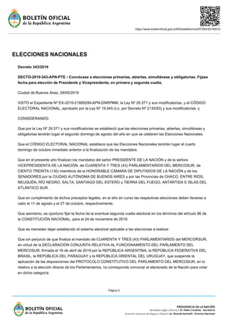 https://www.boletinoficial.gob.ar/#!DetalleNorma/207294/20190510
Página 0
ELECCIONES NACIONALES
Decreto 343/2019
DECTO-2019-343-APN-PTE - Convócase a elecciones primarias, abiertas, simultáneas y obligatorias. Fíjase
fecha para elección de Presidente y Vicepresidente, en primera y segunda vuelta.
Ciudad de Buenos Aires, 09/05/2019
VISTO el Expediente Nº EX-2019-21889299-APN-DNRP#MI, la Ley Nº 26.571 y sus modificatorias, y el CÓDIGO
ELECTORAL NACIONAL, aprobado por la Ley Nº 19.945 (t.o. por Decreto Nº 2135/83) y sus modificatorias, y
CONSIDERANDO:
Que por la Ley Nº 26.571 y sus modificatorias se estableció que las elecciones primarias, abiertas, simultáneas y
obligatorias tendrán lugar el segundo domingo de agosto del año en que se celebren las Elecciones Nacionales.
Que el CÓDIGO ELECTORAL NACIONAL establece que las Elecciones Nacionales tendrán lugar el cuarto
domingo de octubre inmediato anterior a la finalización de los mandatos.
Que en el presente año finalizan los mandatos del señor PRESIDENTE DE LA NACIÓN y de la señora
VICEPRESIDENTA DE LA NACIÓN, de CUARENTA Y TRES (43) PARLAMENTARIOS DEL MERCOSUR, de
CIENTO TREINTA (130) miembros de la HONORABLE CÁMARA DE DIPUTADOS DE LA NACIÓN y de los
SENADORES por la CIUDAD AUTÓNOMA DE BUENOS AIRES y por las Provincias de CHACO, ENTRE RÍOS,
NEUQUÉN, RÍO NEGRO, SALTA, SANTIAGO DEL ESTERO y TIERRA DEL FUEGO, ANTÁRTIDA E ISLAS DEL
ATLÁNTICO SUR.
Que en cumplimiento de dichos preceptos legales, en el año en curso las respectivas elecciones deben llevarse a
cabo el 11 de agosto y el 27 de octubre, respectivamente.
Que asimismo, es oportuno fijar la fecha de la eventual segunda vuelta electoral en los términos del artículo 96 de
la CONSTITUCIÓN NACIONAL, para el 24 de noviembre de 2019.
Que es menester dejar establecido el sistema electoral aplicable a las elecciones a realizar.
Que sin perjuicio de que finaliza el mandato de CUARENTA Y TRES (43) PARLAMENTARIOS del MERCORSUR,
en virtud de la DECLARACIÓN CONJUNTA RELATIVA AL FUNCIONAMIENTO DEL PARLAMENTO DEL
MERCOSUR, firmada el 16 de abril de 2019 por la REPÚBLICA ARGENTINA, la REPÚBLICA FEDERATIVA DEL
BRASIL, la REPÚBLICA DEL PARAGUAY y la REPÚBLICA ORIENTAL DEL URUGUAY, que suspende la
aplicación de las disposiciones del PROTOCOLO CONSTITUTIVO DEL PARLAMENTO DEL MERCOSUR, en lo
relativo a la elección directa de los Parlamentarios, no corresponde convocar al electorado de la Nación para votar
en dicha categoría.
 