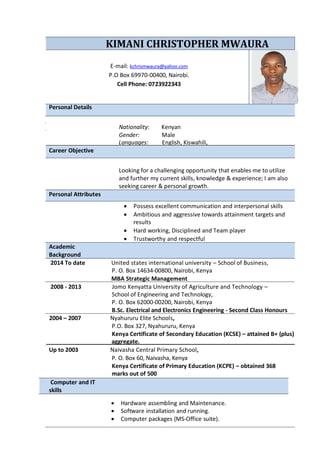 KIMANI CHRISTOPHER MWAURA
E-mail: kchrismwaura@yahoo.com
P.O Box 69970-00400, Nairobi.
Cell Phone: 0723922343
Personal Details
Nationality: Kenyan
Gender: Male
Languages: English, Kiswahili,
Career Objective
Looking for a challenging opportunity that enables me to utilize
and further my current skills, knowledge & experience; I am also
seeking career & personal growth.
Personal Attributes
Academic
Background
 Possess excellent communication and interpersonal skills
 Ambitious and aggressive towards attainment targets and
results
 Hard working, Disciplined and Team player
 Trustworthy and respectful
2014 To date United states international university – School of Business,
P. O. Box 14634-00800, Nairobi, Kenya
MBA Strategic Management
2008 - 2013 Jomo Kenyatta University of Agriculture and Technology –
School of Engineering and Technology,
P. O. Box 62000-00200, Nairobi, Kenya
B.Sc. Electrical and Electronics Engineering - Second Class Honours
2004 – 2007 Nyahururu Elite Schools,
P.O. Box 327, Nyahururu, Kenya
Kenya Certificate of Secondary Education (KCSE) – attained B+ (plus)
aggregate.
Up to 2003 Naivasha Central Primary School,
P. O. Box 60, Naivasha, Kenya
Kenya Certificate of Primary Education (KCPE) – obtained 368
marks out of 500
Computer and IT
skills
 Hardware assembling and Maintenance.
 Software installation and running.
 Computer packages (MS-Office suite).
 