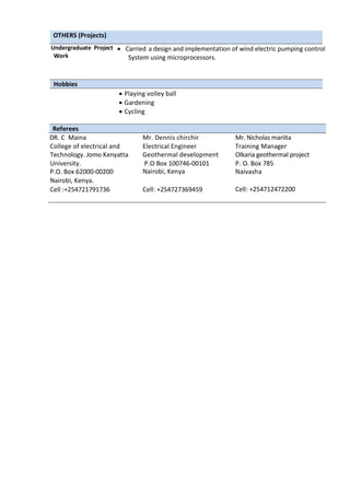 OTHERS (Projects)
Undergraduate Project  Carried a design and implementation of wind electric pumping control
Work System using microprocessors.
Hobbies
 Playing volley ball
 Gardening
 Cycling
Referees
DR. C Maina
College of electrical and
hdcdsssSchool of
Engineering and
Mr. Dennis chirchir
Electrical Engineer
Mr. Nicholas mariita
Training Manager
Technology. Jomo Kenyatta Geothermal development
company
Olkaria geothermal project
University.
P.O. Box 62000-00200
P.O Box 100746-00101
Nairobi, Kenya
P. O. Box 785
Naivasha
Nairobi, Kenya.
Cell :+254721791736 Cell: +254727369459 Cell: +254712472200
 