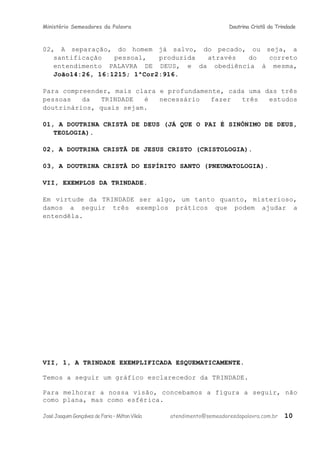 Ministério Semeadores da Palavra Doutrina Cristã da Trindade
02, A separação, do homem já salvo, do pecado, ou seja, a
santificação pessoal, produzida através do correto
entendimento PALAVRA DE DEUS, e da obediência à mesma,
Joãoּ14:26, 16:1215; 1ªCorּ2:916.
Para compreender, mais clara e profundamente, cada uma das três
pessoas da TRINDADE é necessário fazer três estudos
doutrinários, quais sejam.
01, A DOUTRINA CRISTÃ DE DEUS (JÁ QUE O PAI É SINÔNIMO DE DEUS,
TEOLOGIA).
02, A DOUTRINA CRISTÃ DE JESUS CRISTO (CRISTOLOGIA).
03, A DOUTRINA CRISTÃ DO ESPÍRITO SANTO (PNEUMATOLOGIA).
VII, EXEMPLOS DA TRINDADE.
Em virtude da TRINDADE ser algo, um tanto quanto, misterioso,
damos a seguir três exemplos práticos que podem ajudar a
entendêla.
VII, 1, A TRINDADE EXEMPLIFICADA ESQUEMATICAMENTE.
Temos a seguir um gráfico esclarecedor da TRINDADE.
Para melhorar a nossa visão, concebamos a figura a seguir, não
como plana, mas como esférica.
JoséJoaquimGonçalvesdeFaria–MiltonVilela atendimento@semeadoresdapalavra.com.br 10
 
