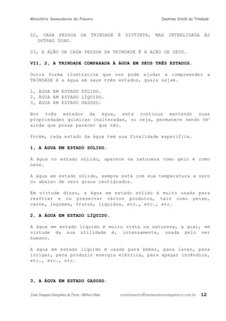 Ministério Semeadores da Palavra Doutrina Cristã da Trindade
02, CADA PESSOA DA TRINDADE É DISTINTA, MAS INTERLIGADA ÀS
OUTRAS DUAS.
03, A AÇÃO DE CADA PESSOA DA TRINDADE É A AÇÃO DE DEUS.
VII, 2, A TRINDADE COMPARADA À ÁGUA EM SEUS TRÊS ESTADOS.
Outra forma ilustrativa que nos pode ajudar a compreender a
TRINDADE é a água em seus três estados, quais sejam.
1, ÁGUA EM ESTADO SÓLIDO.
2, ÁGUA EM ESTADO LÍQUIDO.
3, ÁGUA EM ESTADO GASOSO.
Nos três estados da água, esta continua mantendo suas
propriedades químicas inalteradas, ou seja, permanece sendo OH2
ainda que possa parecer que não.
Porém, cada estado da água tem sua finalidade específica.
1, A ÁGUA EM ESTADO SÓLIDO.
A água no estado sólido, aparece na natureza como gelo e como
neve.
A água em estado sólido, sempre está com sua temperatura a zero
ou abaixo de zero graus centígrados.
Em virtude disso, a água em estado sólido é muito usada para
resfriar e ou preservar vários produtos, tais como peixe,
carne, legumes, frutos, líquidos, etc., etc., etc.
2, A ÁGUA EM ESTADO LÍQUIDO.
A água em estado líquido é muito vista na natureza, a qual, em
virtude da sua utilidade é, intensamente, usada pelo ser
humano.
A água em estado líquido é usada para beber, para lavar, para
irrigar, para produzir energia elétrica, para apagar incêndios,
etc., etc., etc.
3, A ÁGUA EM ESTADO GASOSO.
JoséJoaquimGonçalvesdeFaria–MiltonVilela atendimento@semeadoresdapalavra.com.br 12
 