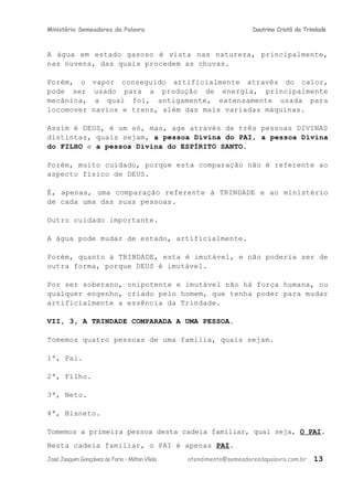 Ministério Semeadores da Palavra Doutrina Cristã da Trindade
A água em estado gasoso é vista nas natureza, principalmente,
nas nuvens, das quais procedem as chuvas.
Porém, o vapor conseguido artificialmente através do calor,
pode ser usado para a produção de energia, principalmente
mecânica, a qual foi, antigamente, extensamente usada para
locomover navios e trens, além das mais variadas máquinas.
Assim é DEUS, é um só, mas, age através de três pessoas DIVINAS
distintas, quais sejam, a pessoa Divina do PAI, a pessoa Divina
do FILHO e a pessoa Divina do ESPÍRITO SANTO.
Porém, muito cuidado, porque esta comparação não é referente ao
aspecto físico de DEUS.
É, apenas, uma comparação referente à TRINDADE e ao ministério
de cada uma das suas pessoas.
Outro cuidado importante.
A água pode mudar de estado, artificialmente.
Porém, quanto à TRINDADE, esta é imutável, e não poderia ser de
outra forma, porque DEUS é imutável.
Por ser soberano, onipotente e imutável não há força humana, ou
qualquer engenho, criado pelo homem, que tenha poder para mudar
artificialmente a essência da Trindade.
VII, 3, A TRINDADE COMPARADA A UMA PESSOA.
Tomemos quatro pessoas de uma família, quais sejam.
1ª, Pai.
2ª, Filho.
3ª, Neto.
4ª, Bisneto.
Tomemos a primeira pessoa desta cadeia familiar, qual seja, O PAI.
Nesta cadeia familiar, o PAI é apenas PAI.
JoséJoaquimGonçalvesdeFaria–MiltonVilela atendimento@semeadoresdapalavra.com.br 13
 