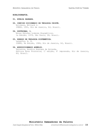 Ministério Semeadores da Palavra Doutrina Cristã da Trindade
BIBLIOGRAFIA.
01, BÍBLIA SAGRADA.
02, CONCISO DICIONÁRIO DE TEOLOGIA CRISTÃ.
Erickson, Millard J.
JUERP, 1991, Rio de Janeiro, RJ, Brasil.
04, DOUTRINAS, 1.
Novas Edições Líderes Evangélicos.
1a Edição, 1979, São Paulo, SP, Brasil.
05, ESBOÇO DE TEOLOGIA SISTEMÁTICA.
Langston, A. B.
JUERP, 8a Edição, 1986, Rio de Janeiro, RJ, Brasil.
06, MINIDICIONÁRIO AURÉLIO.
Ferreira, Aurélio Buarque de Holanda.
Editora Nova Fronteira, 1a
edição, 6a
impressão, Rio de Janeiro,
RJ, Brasil.
Ministério Semeadores da Palavra
JoséJoaquimGonçalvesdeFaria–MiltonVilela atendimento@semeadoresdapalavra.com.br 15
 