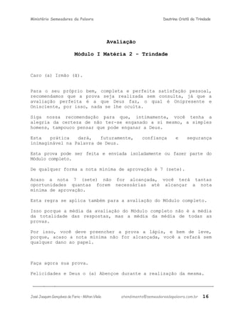 Ministério Semeadores da Palavra Doutrina Cristã da Trindade
Avaliação
Módulo I Matéria 2 - Trindade
Caro (a) Irmão (ã).
Para o seu próprio bem, completa e perfeita satisfação pessoal,
recomendamos que a prova seja realizada sem consulta, já que a
avaliação perfeita é a que Deus faz, o qual é Onipresente e
Onisciente, por isso, nada se lhe oculta.
Siga nossa recomendação para que, intimamente, você tenha a
alegria da certeza de não ter-se enganado a si mesmo, a simples
homens, tampouco pensar que pode enganar a Deus.
Esta prática dará, futuramente, confiança e segurança
inimaginável na Palavra de Deus.
Esta prova pode ser feita e enviada isoladamente ou fazer parte do
Módulo completo.
De qualquer forma a nota mínima de aprovação é 7 (sete).
Acaso a nota 7 (sete) não for alcançada, você terá tantas
oportunidades quantas forem necessárias até alcançar a nota
mínima de aprovação.
Esta regra se aplica também para a avaliação do Módulo completo.
Isso porque a média da avaliação do Módulo completo não é a média
da totalidade das respostas, mas a média da média de todas as
provas.
Por isso, você deve preencher a prova a lápis, e bem de leve,
porque, acaso a nota mínima não for alcançada, você a refará sem
qualquer dano ao papel.
Faça agora sua prova.
Felicidades e Deus o (a) Abençoe durante a realização da mesma.
JoséJoaquimGonçalvesdeFaria–MiltonVilela atendimento@semeadoresdapalavra.com.br 16
 
