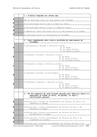 Ministério Semeadores da Palavra Doutrina Cristã da Trindade
1 - A Bíblia Sagrada nos revela que.
a Não há distinção entre as três pessoas da Trindade.
b Só há distinção entre o Pai e o Espírito Santo.
c Só há distinção entre o Filho e o Espírito Santo.
d É impossível haver distinção entre as três pessoas da Trindade.
e Há distinção entre as três pessoas da Trindade.
2 - Para compreensão mais clara e profunda de cada pessoa da
Trindade.
a
É desnecessário estudar a doutrina cristã,
A) De Deus;
B) De Jesus Cristo;
C) Do Espírito Santo.
b
É necessário estudar a doutrina cristã,
A) De Deus;
B) De Jesus Cristo;
C) Da Salvação Eterna.
c
É necessário estudar a doutrina cristã,
A) De Deus;
B) De Jesus Cristo;
C) Do Espírito Santo.
d
É necessário estudar os privilégios,
A) De Deus;
B) De Jesus Cristo;
C) Do Espírito Santo.
e
É necessário repensar a doutrina cristã,
A) De Deus;
B) De Jesus Cristo;
C) Do Espírito Santo.
3 – Um dos aspectos da santificação operada pelo Espírito Santo é a
separação do homem já salvo, do pecado, ou seja a
santificação pessoal.
a Produzida pelo coração do entendimento da Palavra de Deus e da
obediência à mesma.
b Produzida pelo correto entendimento da Palavra de Deus e da
obediência à mesma.
c Produzida pelo correto entendimento da Palavra de Deus e
desobediência à mesma.
d Produzida pelo correto entendimento da Palavra de Deus e da
inobediência à mesma.
e
Produzida pelo correlato entendimento da Palavra de Deus e da
JoséJoaquimGonçalvesdeFaria–MiltonVilela atendimento@semeadoresdapalavra.com.br 17
 