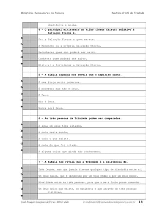 Ministério Semeadores da Palavra Doutrina Cristã da Trindade
obediência à mesma.
4 - O principal ministério do Filho (Jesus Cristo) relativo à
Salvação Eterna é.
a Dar a Salvação Eterna a quem merece.
b A Redenção ou a própria Salvação Eterna.
c Reconhecer quem não poderá ser salvo.
d Conhecer quem poderá ser salvo.
e Misturar e fortalecer a Salvação Eterna.
5 – A Bíblia Sagrada nos revela que o Espírito Santo.
a É uma força muito poderosa.
b É poderoso mas não é Deus.
c É Deus.
d Não é Deus.
e Nunca será Deus.
6 – As três pessoas da Trindade podem ser comparadas.
a À água em seus três estados.
b A nada neste mundo.
c A tudo o que existe.
d A nada do que foi criado.
e A alguma coisa que ainda não conhecemos.
7 - A Bíblia nos revela que a Trindade é a existência de.
a Três Deuses, mas que jamais tiveram qualquer tipo de discórdia entre si.
b Um Deus maior, que é obedecido por um Deus médio e por um Deus menor.
c Rivalidade entre as três pessoas, para que o mais forte possa comandar.
d Um Deus único que existe, se manifesta e age através de três pessoas
distintas.
e
JoséJoaquimGonçalvesdeFaria–MiltonVilela atendimento@semeadoresdapalavra.com.br 18
 
