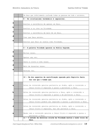 Ministério Semeadores da Palavra Doutrina Cristã da Trindade
Um Deus que infelizmente confunde todas as pessoas em todo o universo.
8 – No cristianismo verdadeiro é impossível.
a
Aceitar a existência de apenas um Deus.
b
Aceitar e ou crer na Trindade.
c
Aceitar a existência de mais de um Deus.
d
Crer que Deus existe.
e
Aceitar que Deus se revela como Trindade.
9 – A palavra Trindade aparece na Bíblia Sagrada.
a
Muitas vezes.
b
Apenas uma vez.
c
Cento e vinte e três vezes.
d
Mais de duzentas vezes.
e
Nenhuma vez.
10 – Um dos aspectos da santificação operada pelo Espírito Santo
faz com que o homem que.
a Antes da conversão genuína pertencia ao diabo, após a conversão a
Jesus Cristo é separado e passa a pertencer a Deus.
b Antes da conversão genuína pertencia a Deus, após a conversão a
Jesus Cristo é separado e passa a de pertencer a Deus.
c Antes da conversão genuína pertencia ao diabo, após a conversão a
Jesus Cristo poderá ser separado e passar a pertencer a Deus.
d Antes da conversão genuína pertencia ao diabo, após a conversão a
Jesus Cristo é separado, mas não pertence a Deus.
e Mesmo sem a conversão genuína a Jesus Cristo é separado e passa a
pertencer a Deus.
11 – O estudo da doutrina cristã da Trindade mostra o modo trino de
Deus.
JoséJoaquimGonçalvesdeFaria–MiltonVilela atendimento@semeadoresdapalavra.com.br 19
 