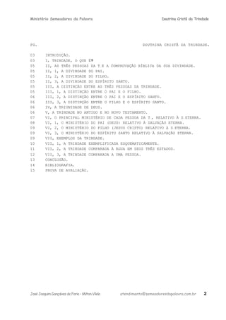 Ministério Semeadores da Palavra Doutrina Cristã da Trindade
PG. DOUTRINA CRISTÃ DA TRINDADE.
03 INTRODUÇÃO.
03 I, TRINDADE, O QUE Éּ?
05 II, AS TRÊS PESSOAS DA TRINDADE E A COMPROVAÇÃO BÍBLICA DA SUA DIVINDADE.
05 II, 1, A DIVINDADE DO PAI.
05 II, 2, A DIVINDADE DO FILHO.
05 II, 3, A DIVINDADE DO ESPÍRITO SANTO.
05 III, A DISTINÇÃO ENTRE AS TRÊS PESSOAS DA TRINDADE.
05 III, 1, A DISTINÇÃO ENTRE O PAI E O FILHO.
06 III, 2, A DISTINÇÃO ENTRE O PAI E O ESPÍRITO SANTO.
06 III, 3, A DISTINÇÃO ENTRE O FILHO E O ESPÍRITO SANTO.
06 IV, A TRIUNIDADE DE DEUS.
06 V, A TRINDADE NO ANTIGO E NO NOVO TESTAMENTO.
07 VI, O PRINCIPAL MINISTÉRIO DE CADA PESSOA DA TRINDADE, RELATIVO À SALVAÇÃO ETERNA.
08 VI, 1, O MINISTÉRIO DO PAI (DEUS) RELATIVO À SALVAÇÃO ETERNA.
09 VI, 2, O MINISTÉRIO DO FILHO (JESUS CRISTO) RELATIVO À SALVAÇÃO ETERNA.
09 VI, 3, O MINISTÉRIO DO ESPÍRITO SANTO RELATIVO À SALVAÇÃO ETERNA.
09 VII, EXEMPLOS DA TRINDADE.
10 VII, 1, A TRINDADE EXEMPLIFICADA ESQUEMATICAMENTE.
11 VII, 2, A TRINDADE COMPARADA À ÁGUA EM SEUS TRÊS ESTADOS.
12 VII, 3, A TRINDADE COMPARADA A UMA PESSOA.
13 CONCLUSÃO.
14 BIBLIOGRAFIA.
15 PROVA DE AVALIAÇÃO.
JoséJoaquimGonçalvesdeFaria–MiltonVilela atendimento@semeadoresdapalavra.com.br 2
 