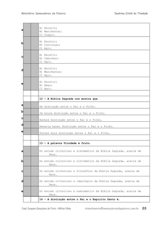 Ministério Semeadores da Palavra Doutrina Cristã da Trindade
a
A) Existir;
B) Manifestar;
C) Coagir.
b
A) Existir;
B) Continuar;
C) Agir.
c
A) Existir;
B) Caminhar;
C) Agir.
d
A) Existir;
B) Manifestar;
C) Agir.
e
A) Existir;
B) Amar;
C) Agir.
12 – A Bíblia Sagrada nos mostra que.
a Há distinção entre o Pai e o Filho.
b Já houve distinção entre o Pai e o Filho.
c Haverá distinção entre o Pai e o Filho.
d Deveria haver distinção entre o Pai e o Filho.
e Talvez haja distinção entre o Pai e o Filho.
13 – A palavra Trindade é fruto.
a Do estudo criterioso e sistemático da Bíblia Sagrada, acerca de
Deus.
b Do estudo criterioso e sintomático da Bíblia Sagrada, acerca de
Deus.
c Do estudo criterioso e filosófico da Bíblia Sagrada, acerca de
Deus.
d Do estudo criterioso e ideológico da Bíblia Sagrada, acerca de
Deus.
e Do estudo criterioso e numismático da Bíblia Sagrada, acerca de
Deus.
14 – A distinção entre o Pai e o Espírito Santo é.
JoséJoaquimGonçalvesdeFaria–MiltonVilela atendimento@semeadoresdapalavra.com.br 20
 