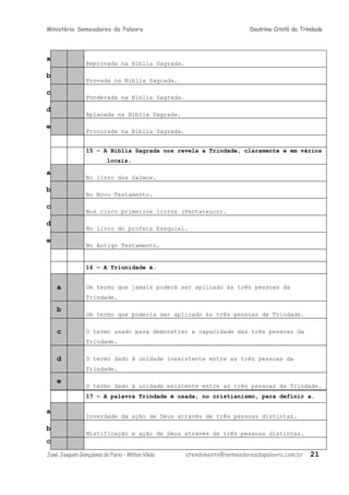Ministério Semeadores da Palavra Doutrina Cristã da Trindade
a
Reprovada na Bíblia Sagrada.
b
Provada na Bíblia Sagrada.
c
Ponderada na Bíblia Sagrada.
d
Aplacada na Bíblia Sagrada.
e
Procurada na Bíblia Sagrada.
15 – A Bíblia Sagrada nos revela a Trindade, claramente e em vários
locais.
a
No livro dos Salmos.
b
No Novo Testamento.
c
Nos cinco primeiros livros (Pentateuco).
d
No livro do profeta Ezequiel.
e
No Antigo Testamento.
16 – A Triunidade é.
a Um termo que jamais poderá ser aplicado às três pessoas da
Trindade.
b
Um termo que poderia ser aplicado às três pessoas da Trindade.
c O termo usado para demonstrar a capacidade das três pessoas da
Trindade.
d O termo dado à unidade inexistente entre as três pessoas da
Trindade.
e
O termo dado à unidade existente entre as três pessoas da Trindade.
17 - A palavra Trindade é usada, no cristianismo, para definir a.
a
Inverdade da ação de Deus através de três pessoas distintas.
b
Mistificação e ação de Deus através de três pessoas distintas.
c
JoséJoaquimGonçalvesdeFaria–MiltonVilela atendimento@semeadoresdapalavra.com.br 21
 