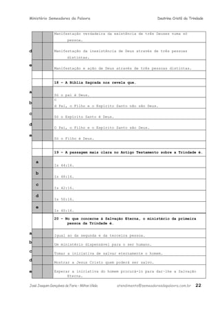 Ministério Semeadores da Palavra Doutrina Cristã da Trindade
Manifestação verdadeira da existência de três Deuses numa só
pessoa.
d Manifestação da inexistência de Deus através de três pessoas
distintas.
e
Manifestação e ação de Deus através de três pessoas distintas.
18 – A Bíblia Sagrada nos revela que.
a
Só o pai é Deus.
b
c
d Pai, o Filho e o Espírito Santo não são Deus.
c
Só o Espírito Santo é Deus.
d
O Pai, o Filho e o Espírito Santo são Deus.
e
Só o Filho é Deus.
19 – A passagem mais clara no Antigo Testamento sobre a Trindade é.
a
Is 44:16.
b
Is 48:16.
c
Is 42:16.
d
Is 50:16.
e
Is 40:16.
20 – No que concerne à Salvação Eterna, o ministério da primeira
pessoa da Trindade é.
a Igual ao da segunda e da terceira pessoa.
b Um ministério dispensável para o ser humano.
c Tomar a iniciativa de salvar eternamente o homem.
d Mostrar a Jesus Cristo quem poderá ser salvo.
e Esperar a iniciativa do homem procurá-lo para dar−lhe a Salvação
Eterna.
JoséJoaquimGonçalvesdeFaria–MiltonVilela atendimento@semeadoresdapalavra.com.br 22
 