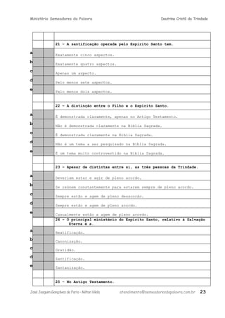 Ministério Semeadores da Palavra Doutrina Cristã da Trindade
21 – A santificação operada pelo Espírito Santo tem.
a Exatamente cinco aspectos.
b Exatamente quatro aspectos.
c Apenas um aspecto.
d Pelo menos sete aspectos.
e Pelo menos dois aspectos.
22 – A distinção entre o Filho e o Espírito Santo.
a É demonstrada claramente, apenas no Antigo Testamento.
b Não é demonstrada claramente na Bíblia Sagrada.
c É demonstrada claramente na Bíblia Sagrada.
d Não é um tema a ser pesquisado na Bíblia Sagrada.
e É um tema muito controvertido na Bíblia Sagrada.
23 – Apesar de distintas entre si, as três pessoas da Trindade.
a Deveriam estar e agir de pleno acordo.
b Se reúnem constantemente para estarem sempre de pleno acordo.
c Sempre estão e agem de pleno desacordo.
d Sempre estão e agem de pleno acordo.
e Casualmente estão e agem de pleno acordo.
24 – O principal ministério do Espírito Santo, relativo à Salvação
Eterna é a.
a Beatificação.
b Canonização.
c Gratidão.
d Santificação.
e Santanização.
25 – No Antigo Testamento.
JoséJoaquimGonçalvesdeFaria–MiltonVilela atendimento@semeadoresdapalavra.com.br 23
 