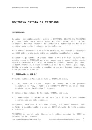 Ministério Semeadores da Palavra Doutrina Cristã da Trindade
DOUTRINA CRISTÃ DA TRINDADE.
INTRODUÇÃO.
Estudar, especificamente, sobre a DOUTRINA CRISTÃ DA TRINDADE
é, nada mais nada menos que, estudar sobre DEUS, o ser
incriado, todavia criador, sustentador e dirigente de todas as
coisas, quer sejam visíveis ou invisíveis.
Este estudo doutrinário da DIVINA TRINDADE, nos mostra a revelação
de DEUS sobre o seu modo trino de existir, manifestar e agir.
Estudemos, portanto, um pouco sobre o que a BÍBLIA SAGRADA nos
ensina sobre a TRINDADE para enriquecermos o nosso conhecimento
sobre o causador e criador de todas as coisas, sendo, por isso,
indubitavelmente, o mais importante ser do universo, qual seja,
DEUS, o qual, se revela e manifesta ao ser humano através de
três pessoas distintas.
I, TRINDADE, O QUE Éּ?
O minidicionário Aurélio define a TRINDADE como.
01, Na doutrina CRISTÃ, dogma da união de três pessoas
distintas (o Pai, o Filho e o ESPÍRITO SANTO) em um só DEUS:
O mistério da Santíssima Trindade.
O conciso dicionário de teologia CRISTÃ nos diz.
01, Referência à doutrina de que DEUS é um e que existe
eternamente em três pessoas.
Portanto, TRINDADE é o termo usado, no cristianismo, para
definir a manifestação e ação de DEUS através de três pessoas
distintas.
TRINDADE é, em virtude disso, a tríplice maneira de DEUS se
revelar ao ser humano.
JoséJoaquimGonçalvesdeFaria–MiltonVilela atendimento@semeadoresdapalavra.com.br 3
 