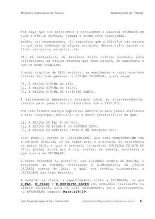 Ministério Semeadores da Palavra Doutrina Cristã da Trindade
Por mais que nos esforcemos e procuremos a palavra TRINDADE em
toda a BÍBLIA SAGRADA, jamais a mesma será encontrada.
Porém, tal constatação, não significa que a TRINDADE não existe
ou que seja invenção de alguma religião, denominação, igreja ou
líder religioso, em particular.
Não há necessidade de fazermos muito esforço pessoal, para
descobrirmos na BÍBLIA SAGRADA que DEUS existe, se manifesta e
age de modo tríplice.
O modo tríplice de DEUS existir, se manifestar e agir, acontece
através das três pessoas da DIVINA TRINDADE, quais sejam.
01, A PESSOA DIVINA DO PAI.
02, A PESSOA DIVINA DO FILHO.
03, A PESSOA DIVINA DO ESPÍRITO SANTO.
É extremamente necessário estarmos total e, incansavelmente,
atentos para jamais nos confundirmos com a TRINDADE.
Com isso teremos energia espiritual suficiente para jamais aceitarmos
a mais longínqua insinuação ou a menor possibilidade de que.
01, A PESSOA DO PAI É UM DEUS.
02, A PESSOA DO FILHO É UM SEGUNDO DEUS.
03, A PESSOA DO ESPÍRITO SANTO É UM TERCEIRO DEUS.
Isso porque, dentro do CRISTIANISMO, que está comprometido com
a verdade BÍBLICA, só há lugar para a aceitação da existência
do único DEUS, o qual é estudado na matéria DOUTRINA CRISTÃ DE
DEUS, porém, ainda que único, existe, se revela, manifesta e
age como e em TRINDADE.
O termo TRINDADE é, portanto, sem qualquer sombra de dúvida, o
resultado do estudo, criterioso e sistemático, da BÍBLIA
SAGRADA acerca de DEUS, a qual nos revela, claramente, a
DIVINDADE das três pessoas.
A referência clara, e insofismável sobre a TRINDADE, em que
O PAI, O FILHO e O ESPÍRITO SANTO são nomeados claramente na
BÍBLIA SAGRADA, está no NOVO TESTAMENTO, mais precisamente,
no EVANGELHO segundo Mateusּ28:19.
JoséJoaquimGonçalvesdeFaria–MiltonVilela atendimento@semeadoresdapalavra.com.br 4
 