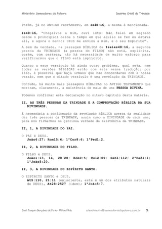 Ministério Semeadores da Palavra Doutrina Cristã da Trindade
Porém, já no ANTIGO TESTAMENTO, em Isּ48:16, a mesma é mencionada.
Isּ48:16, “Chegaivos a mim, ouvi isto: Não falei em segredo
desde o princípio; desde o tempo em que aquilo se fez eu estava
ali, e agora o Senhor DEUS me enviou a mim, e o seu Espírito”.
A bem da verdade, na passagem BÍBLICA de Isaíasּ48:16, a segunda
pessoa da TRINDADE (a pessoa do FILHO) não está, explícita,
porém, com certeza, não há necessidade de muito esforço para
verificarmos que o FILHO está implícito.
Quanto a este versículo há ainda outro problema, qual seja, nem
todas as versões BÍBLICAS estão com esta mesma tradução, por
isso, é possível que haja irmãos que não concordarão com a nossa
versão, nem que o citado versículo é uma revelação da TRINDADE.
Contudo, há muito mais passagens BÍBLICAS no ANTIGO TESTAMENTO que
mostram, claramente, a existência de mais de uma PESSOA DIVINA.
Podemos confirmar esta declaração no oitavo capítulo desta matéria.
II, AS TRÊS PESSOAS DA TRINDADE E A COMPROVAÇÃO BÍBLICA DA SUA
DIVINDADE.
É necessária a confirmação da revelação BÍBLICA acerca da realidade
das três pessoas da TRINDADE, assim como a DIVINDADE de cada uma,
para nos firmarmos na gloriosa verdade da existência da TRINDADE.
II, 1, A DIVINDADE DO PAI.
O PAI é DEUS.
Joãoּ6:27; Romּ15:6; 1ªCorּ8:6; 1ªPedּ1:2.
II, 2, A DIVINDADE DO FILHO.
O FILHO é DEUS.
Joãoּ1:13, 14, 20:28; Romּ9:5; Colּ2:89; Hebּ1:112; 2ªPedּ1:1;
1ªJoãoּ5:20.
II, 3, A DIVINDADE DO ESPÍRITO SANTO.
O ESPÍRITO SANTO é DEUS.
Atּ5:110, 21:11 (onisciente, este é um dos atributos naturais
de DEUS), Atּ28:2527 (idem); 1ªJoãoּ5:7.
JoséJoaquimGonçalvesdeFaria–MiltonVilela atendimento@semeadoresdapalavra.com.br 5
 