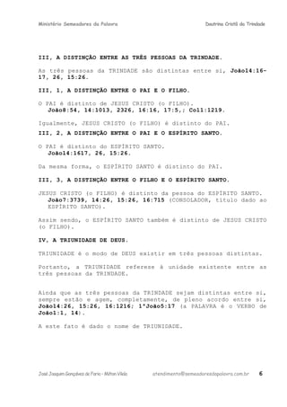 Ministério Semeadores da Palavra Doutrina Cristã da Trindade
III, A DISTINÇÃO ENTRE AS TRÊS PESSOAS DA TRINDADE.
As três pessoas da TRINDADE são distintas entre si, Joãoּ14:16-
17, 26, 15:26.
III, 1, A DISTINÇÃO ENTRE O PAI E O FILHO.
O PAI é distinto de JESUS CRISTO (o FILHO).
Joãoּ8:54, 14:1013, 2326, 16:16, 17:5,; Colּ1:1219.
Igualmente, JESUS CRISTO (o FILHO) é distinto do PAI.
III, 2, A DISTINÇÃO ENTRE O PAI E O ESPÍRITO SANTO.
O PAI é distinto do ESPÍRITO SANTO.
Joãoּ14:1617, 26, 15:26.
Da mesma forma, o ESPÍRITO SANTO é distinto do PAI.
III, 3, A DISTINÇÃO ENTRE O FILHO E O ESPÍRITO SANTO.
JESUS CRISTO (o FILHO) é distinto da pessoa do ESPÍRITO SANTO.
Joãoּ7:3739, 14:26, 15:26, 16:715 (CONSOLADOR, título dado ao
ESPÍRITO SANTO).
Assim sendo, o ESPÍRITO SANTO também é distinto de JESUS CRISTO
(o FILHO).
IV, A TRIUNIDADE DE DEUS.
TRIUNIDADE é o modo de DEUS existir em três pessoas distintas.
Portanto, a TRIUNIDADE referese à unidade existente entre as
três pessoas da TRINDADE.
Ainda que as três pessoas da TRINDADE sejam distintas entre si,
sempre estão e agem, completamente, de pleno acordo entre si,
Joãoּ14:26, 15:26, 16:1216; 1ªJoãoּ5:17 (a PALAVRA é o VERBO de
Joãoּ1:1, 14).
A este fato é dado o nome de TRIUNIDADE.
JoséJoaquimGonçalvesdeFaria–MiltonVilela atendimento@semeadoresdapalavra.com.br 6
 