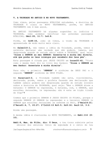 Ministério Semeadores da Palavra Doutrina Cristã da Trindade
V, A TRINDADE NO ANTIGO E NO NOVO TESTAMENTO.
Como vimos, pelas passagens BÍBLICAS estudadas, a doutrina da
TRINDADE é clara no NOVO TESTAMENTO, porém, no ANTIGO
TESTAMENTO não é bem assim.
No ANTIGO TESTAMENTO há algumas sugestões ou indícios à
TRINDADE, como podemos verificar nas próximas passagens
BÍBLICAS, Gênּ1:26, 11:7; Isּ6:8.
Porém, em Isּ48:16, como já vimos, a visão da TRINDADE é
apresentada de modo muito mais claro.
No Salmoּ110:1, não vemos a idéia da Trindade, porém, vemos o
salmista declarar uma verdade que não poderá, jamais, ser
desprezada quando do estudo sério sobre a TRINDADE, qual seja:
“Disse o SENHOR ao meu SENHOR: Assenta−te à minha mão direita,
até que ponha os teus inimigos por escabelo dos teus pés”.
Esta passagem é citada por JESUS CRISTO em Lucasּ20:42, “Visto
como o mesmo Davi diz no livro dos Salmos: “Disse o SENHOR ao
meu Senhor: Assentate à minha direita”.
Para nós, o primeiro “SENHOR” é sinônimo de DEUS PAI e o
segundo “SENHOR” sinônimo de DEUS FILHO.
Em Zacariasּ3:2, a Trindade também não está, visivelmente,
declarada, porém, vemos o profeta fazendo uma declaração que
também jamais poderá ser desprezada quando do estudo sincero
sobre a doutrina da TRINDADE, qual seja: “Mas o SENHOR disse a
Satanás: O SENHOR te repreenda, ó Satanás, sim, o SENHOR, que
escolheu Jerusalém, te repreenda; não é este um tição tirado
do fogo”ּ?
Cremos que o primeiro SENHOR é JESUS CRISTO (O FILHO), porque o
segundo SENHOR (O SENHOR te repreenda) e o terceiro SENHOR (o
SENHOR que escolheu Jerusalém) se referem ao PAI), 1ºReisּ14:21;
2ºReisּ21:4, 7, 23:27; 2ºCrôּ12:13 Ezּ5:5; Dnּ9:16; Zacּ2:12, 3:2.
Ainda uma passagem.
A mesma idéia é claríssima no NOVO TESTAMENTO, em Hebּ1:114 (8-
10).
Hebּ1:8, Mas, do Filho, diz: Ó Deus, o teu trono subsiste pelos
séculos dos séculos; Cetro de eqüidade é o cetro do teu
JoséJoaquimGonçalvesdeFaria–MiltonVilela atendimento@semeadoresdapalavra.com.br 7
 