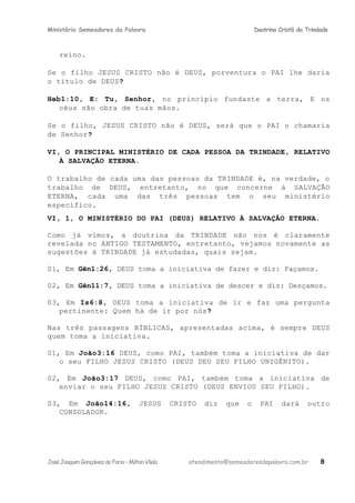 Ministério Semeadores da Palavra Doutrina Cristã da Trindade
reino.
Se o filho JESUS CRISTO não é DEUS, porventura o PAI lhe daria
o título de DEUSּ?
Hebּ1:10, E: Tu, Senhor, no princípio fundaste a terra, E os
céus são obra de tuas mãos.
Se o filho, JESUS CRISTO não é DEUS, será que o PAI o chamaria
de Senhorּ?
VI, O PRINCIPAL MINISTÉRIO DE CADA PESSOA DA TRINDADE, RELATIVO
À SALVAÇÃO ETERNA.
O trabalho de cada uma das pessoas da TRINDADE é, na verdade, o
trabalho de DEUS, entretanto, no que concerne à SALVAÇÃO
ETERNA, cada uma das três pessoas tem o seu ministério
específico.
VI, 1, O MINISTÉRIO DO PAI (DEUS) RELATIVO À SALVAÇÃO ETERNA.
Como já vimos, a doutrina da TRINDADE não nos é claramente
revelada no ANTIGO TESTAMENTO, entretanto, vejamos novamente as
sugestões à TRINDADE já estudadas, quais sejam.
01, Em Gênּ1:26, DEUS toma a iniciativa de fazer e diz: Façamos.
02, Em Gênּ11:7, DEUS toma a iniciativa de descer e diz: Desçamos.
03, Em Isּ6:8, DEUS toma a iniciativa de ir e faz uma pergunta
pertinente: Quem há de ir por nósּ?
Nas três passagens BÍBLICAS, apresentadas acima, é sempre DEUS
quem toma a iniciativa.
01, Em Joãoּ3:16 DEUS, como PAI, também toma a iniciativa de dar
o seu FILHO JESUS CRISTO (DEUS DEU SEU FILHO UNIGÊNITO).
02, Em Joãoּ3:17 DEUS, como PAI, também toma a iniciativa de
enviar o seu FILHO JESUS CRISTO (DEUS ENVIOU SEU FILHO).
03, Em Joãoּ14:16, JESUS CRISTO diz que o PAI dará outro
CONSOLADOR.
JoséJoaquimGonçalvesdeFaria–MiltonVilela atendimento@semeadoresdapalavra.com.br 8
 