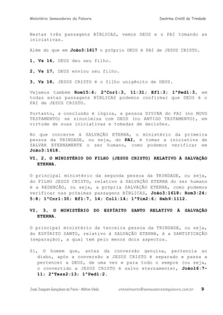 Ministério Semeadores da Palavra Doutrina Cristã da Trindade
Nestas três passagens BÍBLICAS, vemos DEUS e o PAI tomando as
iniciativas.
Além do que em Joãoּ3:1617 o próprio DEUS é PAI de JESUS CRISTO.
1, Vs 16, DEUS deu seu filho.
2, Vs 17, DEUS enviou seu filho.
3, Vs 18, JESUS CRISTO é o filho unigênito de DEUS.
Vejamos também Romּ15:6; 2ªCorּ1:3, 11:31; Efּ1:3; 1ªPedּ1:3, em
todas estas passagens BÍBLICAS podemos confirmar que DEUS é o
PAI de JESUS CRISTO.
Portanto, a conclusão é lógica, a pessoa DIVINA do PAI (no NOVO
TESTAMENTO) se sinonimisa com DEUS (no ANTIGO TESTAMENTO), em
virtude de suas iniciativas e tomadas de decisões.
No que concerne à SALVAÇÃO ETERNA, o ministério da primeira
pessoa da TRINDADE, ou seja, do PAI, é tomar a iniciativa de
SALVAR ETERNAMENTE o ser humano, como podemos verificar em
Joãoּ3:1618.
VI, 2, O MINISTÉRIO DO FILHO (JESUS CRISTO) RELATIVO À SALVAÇÃO
ETERNA.
O principal ministério da segunda pessoa da TRINDADE, ou seja,
do FILHO JESUS CRISTO, relativo à SALVAÇÃO ETERNA do ser humano
é a REDENÇÃO, ou seja, a própria SALVAÇÃO ETERNA, como podemos
verificar nas próximas passagens BÍBLICAS, Joãoּ3:1618; Romּ3:24;
5:8; 1ªCorּ1:30; Efּ1:7, 14; Colּ1:14; 1ªTimּ2:6; Hebּ9:1112.
VI, 3, O MINISTÉRIO DO ESPÍRITO SANTO RELATIVO À SALVAÇÃO
ETERNA.
O principal ministério da terceira pessoa da TRINDADE, ou seja,
do ESPÍRITO SANTO, relativo à SALVAÇÃO ETERNA, é a SANTIFICAÇÃO
(separação), a qual tem pelo menos dois aspectos.
01, O homem que, antes da conversão genuína, pertencia ao
diabo, após a conversão a JESUS CRISTO é separado e passa a
pertencer a DEUS, de uma vez e para todo o sempre (ou seja,
o convertido a JESUS CRISTO é salvo eternamente), Joãoּ16:7-
11; 2ªTessּ2:13; 1ªPedּ1:2.
JoséJoaquimGonçalvesdeFaria–MiltonVilela atendimento@semeadoresdapalavra.com.br 9
 