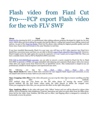 Flash video from Fianl Cut
Pro----FCP export Flash video
for the web FLV SWF

About                                  Final                                Cut                              Pro
Final Cut Pro shorting for FCP, is a professional video editing software program developed by Apple Inc for mac
users, which offers pro-level editing for people who had hit iMovie’s ceiling and wanted more editing control and
options. As part of the Final Cut Studio, Final Cut Pro allows video editing for highest-possible quality and mix
frame sizes, frame rates and formats in the same Timeline in real time.

If you have installed Macromedia Flash 8 in your mac, you will have an FLV video exporter into Final Cut’s
QuickTime conversion menu and then you are able to directly export Flash video(FLV files) from FCP. However,
Flash 8 might not be the right option for you for its expensive or it can’t assist you to export SWF file. Then you
have a suitable choice, that is, FCP to Flash(FLV/SWF) converter.

With FCP to FLV/SWF(Flash) converter, you are able to convert a movie created in Final Cut Pro to Flash
FLV/SWF or generate a HTML web page embedded with skinning and customize Flash player with a few mouse
clicks after you export movie from Final Cut Pro as QuickTime movie. This workaround is simple-to-use yet
professional, suitable for both beginner and experienced mac users.

The     following      are     tips     for    Get        flash video    from      Final    Cut      Pro
Tip1. Batch Mode:The video to flash video converter for mac supports batch import and conversion, so you
can import and convert as many videos as you want at a time.

Tip2. Cropping video files: In the video edit panel, you can crop the video clips to remove unwilling area like
black                     sides                        in                        2                   methods:
First method: drag the crop frame on the left video player by moving the mouse cursor.
Second method: Set the four frame values under the video players to define the cropped area.
When you cropping the video files, you can preview the effect on the right video player.

Tip3. Applying effect: In the video edit panel, click “Effect” button and you will be allowed to adjust video
effects, such as tuning the video Brightness, Contrast, Saturation and select an artist effect from the Effect drop-
down list for the video: Gray, Emboss, Old Film and no effect. And flipping effect is designed to vertically or
horizontally reverse the picture.
 