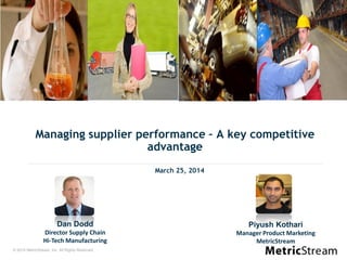 © 2014 MetricStream, Inc. All Rights Reserved.
Managing supplier performance – A key competitive
advantage
March 25, 2014
Dan Dodd
Director Supply Chain
Hi-Tech Manufacturing
Piyush Kothari
Manager Product Marketing
MetricStream
 