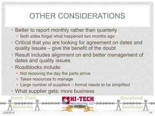 OTHER CONSIDERATIONS
• Better to report monthly rather than quarterly
• Both sides forget what happened two months ago
• Critical that you are looking for agreement on dates and
quality issues – give the benefit of the doubt
• Result includes alignment on and better management of
dates and quality issues
• Roadblocks include:
• Not receiving the day the parts arrive
• Takes resources to manage
• Large number of suppliers – format needs to be simplified
• What supplier gets: more business
3/26/2014 15
 