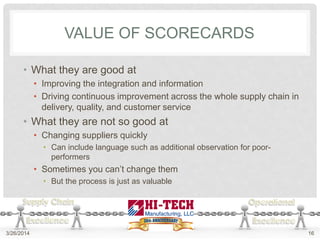 VALUE OF SCORECARDS
• What they are good at
• Improving the integration and information
• Driving continuous improvement across the whole supply chain in
delivery, quality, and customer service
• What they are not so good at
• Changing suppliers quickly
• Can include language such as additional observation for poor-
performers
• Sometimes you can’t change them
• But the process is just as valuable
3/26/2014 16
 