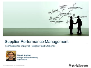 © 2014 MetricStream, Inc. All Rights Reserved.
Piyush Kothari
Manager Product Marketing
MetricStream
Supplier Performance Management
Technology for Improved Reliability and Efficiency
 