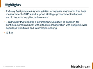 © 2014 MetricStream, Inc. All Rights Reserved.
Highlights
• Industry best practices for compilation of supplier scorecards that help
measurement of KPIs and support strategic procurement initiatives
and to improve supplier performance
• Technology that enables a centralized evaluation of supplier, for
continuous improvement with effective collaboration with suppliers with
seamless workflows and information sharing
• Q & A
 