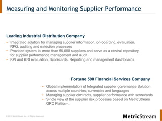 © 2013 MetricStream, Inc. All Rights Reserved.
Measuring and Monitoring Supplier Performance
Leading Industrial Distribution Company
• Integrated solution for managing supplier information, on-boarding, evaluation,
RFQ, auditing and selection processes
• Provided system to more than 50,000 suppliers and serve as a central repository
for supplier performance management and audit
• KPI and KRI evaluation, Scorecards, Reporting and management dashboards
• Global implementation of Integrated supplier governance Solution
across multiple countries, currencies and languages
• Managing supplier contracts, supplier performance with scorecards
• Single view of the supplier risk processes based on MetricStream
GRC Platform.
Fortune 500 Financial Services Company
 