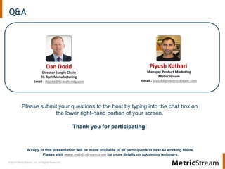 © 2014 MetricStream, Inc. All Rights Reserved.
Q&A
A copy of this presentation will be made available to all participants in next 48 working hours.
Please visit www.metricstream.com for more details on upcoming webinars.
Please submit your questions to the host by typing into the chat box on
the lower right-hand portion of your screen.
Thank you for participating!
Piyush Kothari
Manager Product Marketing
MetricStream
Email - piyushk@metricstream.com
Dan Dodd
Director Supply Chain
Hi-Tech Manufacturing
Email - ddodd@hi-tech-mfg.com
 