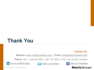 © 2014 MetricStream, Inc. All Rights Reserved.
Thank You
Contact Us:
Website: www.metricstream.com | Email: info@metricstream.com
Phone: USA +1-650-620-2955 | UAE +971-5072-17139 | UK +44-203-318-8554
Follow us on TwitterJoin us on RACE Group Like us on Facebook
 