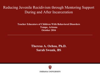 Reducing Juvenile Recidivism through Mentoring Support
During and After Incarceration
Teacher Educators of Children With Behavioral Disorders
Tempe, Arizona
October 2016
Theresa A. Ochoa, Ph.D.
Sarah Swank, BS
 