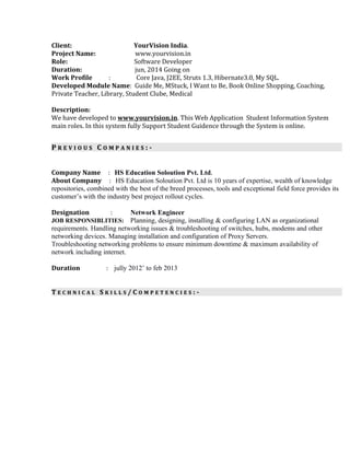Client: YourVision India.
Project Name: www.yourvision.in
Role: Software Developer
Duration: jun, 2014 Going on
Work Profile : Core Java, J2EE, Struts 1.3, Hibernate3.0, My SQL.
Developed Module Name: Guide Me, MStuck, I Want to Be, Book Online Shopping, Coaching,
Private Teacher, Library, Student Clube, Medical
Description:
We have developed to www.yourvision.in. This Web Application Student Information System
main roles. In this system fully Support Student Guidence through the System is online.
PP R E V I O U SR E V I O U S CC O M P A N I E SO M P A N I E S : -: -
Company Name : HS Education Soloution Pvt. Ltd.
About Company : HS Education Soloution Pvt. Ltd is 10 years of expertise, wealth of knowledge
repositories, combined with the best of the breed processes, tools and exceptional field force provides its
customer’s with the industry best project rollout cycles.
Designation : Network Engineer
JOB RESPONSIBLITIES: Planning, designing, installing & configuring LAN as organizational
requirements. Handling networking issues & troubleshooting of switches, hubs, modems and other
networking devices. Managing installation and configuration of Proxy Servers.
Troubleshooting networking problems to ensure minimum downtime & maximum availability of
network including internet.
Duration : jully 2012’ to feb 2013
TT E C H N I C A LE C H N I C A L SS K I L L SK I L L S / C/ C O M P E T E N C I E SO M P E T E N C I E S : -: -
 