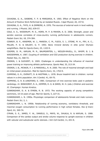 Página 14 de 85
CAVAGNA, G. A., SAIBENE, F. P. & MARGARIA, R. 1965. Effect of Negative Work on the
Amount of Positive Work Performed by an Isolated Muscle. J Appl Physiol, 20, 157-8.
CAVAGNA, G. A., THYS, H. & ZAMBONI, A. 1976. The sources of external work in level walking
and running. J Physiol, 262, 639-57.
COLE, A. S., WOODRUFF, M. E., HORN, M. P. & MAHON, A. D. 2006. Strength, power and
aerobic exercise correlates of cross-country running performance in adolescents runners.
Pediatr Exerc Sci, 18, 374-384.
CONROY, B. P., KRAEMER, W. J., MARESH, C. M., FLECK, S. J., STONE, M. H., FRY, A. C.,
MILLER, P. D. & DALSKY, G. P. 1993. Bone mineral density in elite junior Olympic
weightlifters. Med Sci Sports Exerc, 25, 1103-9.
COOPER, D. M., KAPLAN, M. R., BAUMGARTEN, L., WEILER-RAVELL, D., WHIPP, B. J. &
WASSERMAN, K. 1987. Coupling of ventilation and CO2 production during exercise in children.
Pediatr Res, 21, 568-72.
CRONIN, J. & SLEIVERT, G. 2005. Challenges in understanding the influence of maximal
power training on improving athletic performance. Sports Med, 35, 213-34.
CRONIN, J. B., MCNAIR, P. J. & MARSHALL, R. N. 2000. The role of maximal strength and load
on initial power production. Med Sci Sports Exerc, 32, 1763-9.
CUMMING, G. R., EVERATT, D. & HASTMAN, L. 1978. Bruce treadmill test in children: normal
values in a clinic population. Am J Cardiol, 41, 69-75.
CUMMING, G. R. & LANGFORD, S. 1985. Comparison of nine exercise tests used in pediatric
cardiology. In: BINKHORST, R. A., KEMPER, H. G. & SARIS, W. H. (eds.) Children and exercise
XI. Champaign: Human Kinetics.
CUNNINGHAM, D. A. & EYNON, R. B. 1973. The working capacity of young competitive
swimmers, 10-16 years of age. Med Sci Sports, 5, 227-31.
CUNNINGHAM, L. N. 1990a. Physiologic comparison of adolescents female and male runners.
Pediatr Exerc Sci, 2, 1.
CUNNINGHAM, L. N. 1990b. Relationship of running economy, ventilatory threshold, and
maximal oxygen consumption to running performance in high school females. Res Q Exerc
Sport, 61, 369-74.
CYRAN, S. E., JAMES, F. W., DANIELS, S., MAYS, W., SHUKLA, R. & KAPLAN, S. 1988.
Comparison of the cardiac output and stroke volume response to upright exercise in children
with valvular and subvalvular aortic stenosis. J Am Coll Cardiol, 11, 651-8.
 