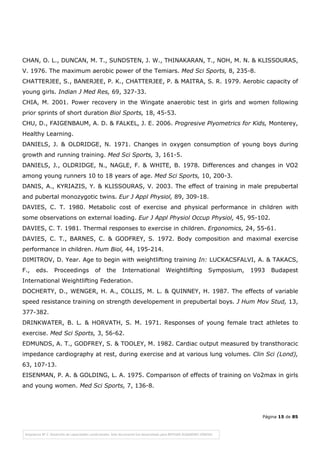 Página 15 de 85
CHAN, O. L., DUNCAN, M. T., SUNDSTEN, J. W., THINAKARAN, T., NOH, M. N. & KLISSOURAS,
V. 1976. The maximum aerobic power of the Temiars. Med Sci Sports, 8, 235-8.
CHATTERJEE, S., BANERJEE, P. K., CHATTERJEE, P. & MAITRA, S. R. 1979. Aerobic capacity of
young girls. Indian J Med Res, 69, 327-33.
CHIA, M. 2001. Power recovery in the Wingate anaerobic test in girls and women following
prior sprints of short duration Biol Sports, 18, 45-53.
CHU, D., FAIGENBAUM, A. D. & FALKEL, J. E. 2006. Progresive Plyometrics for Kids, Monterey,
Healthy Learning.
DANIELS, J. & OLDRIDGE, N. 1971. Changes in oxygen consumption of young boys during
growth and running training. Med Sci Sports, 3, 161-5.
DANIELS, J., OLDRIDGE, N., NAGLE, F. & WHITE, B. 1978. Differences and changes in VO2
among young runners 10 to 18 years of age. Med Sci Sports, 10, 200-3.
DANIS, A., KYRIAZIS, Y. & KLISSOURAS, V. 2003. The effect of training in male prepubertal
and pubertal monozygotic twins. Eur J Appl Physiol, 89, 309-18.
DAVIES, C. T. 1980. Metabolic cost of exercise and physical performance in children with
some observations on external loading. Eur J Appl Physiol Occup Physiol, 45, 95-102.
DAVIES, C. T. 1981. Thermal responses to exercise in children. Ergonomics, 24, 55-61.
DAVIES, C. T., BARNES, C. & GODFREY, S. 1972. Body composition and maximal exercise
performance in children. Hum Biol, 44, 195-214.
DIMITROV, D. Year. Age to begin with weightlifting training In: LUCKACSFALVI, A. & TAKACS,
F., eds. Proceedings of the International Weightlifting Symposium, 1993 Budapest
International Weightlifting Federation.
DOCHERTY, D., WENGER, H. A., COLLIS, M. L. & QUINNEY, H. 1987. The effects of variable
speed resistance training on strength developement in prepubertal boys. J Hum Mov Stud, 13,
377-382.
DRINKWATER, B. L. & HORVATH, S. M. 1971. Responses of young female tract athletes to
exercise. Med Sci Sports, 3, 56-62.
EDMUNDS, A. T., GODFREY, S. & TOOLEY, M. 1982. Cardiac output measured by transthoracic
impedance cardiography at rest, during exercise and at various lung volumes. Clin Sci (Lond),
63, 107-13.
EISENMAN, P. A. & GOLDING, L. A. 1975. Comparison of effects of training on Vo2max in girls
and young women. Med Sci Sports, 7, 136-8.
 