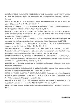 Página 18 de 85
GARCÍA MANSO, J. M., NAVARRO VALDIVIESO, M., RUIZ CABALLERO, J. A. & MARTÍN ACERO,
R. 1998. La Velocidad: Mejora del Rendimiento en los Deportes de Velocidad, Barcelona,
Gymnos.
GATCH, W. & BYRD, R. 1979. Endurance training and cardiovascular function in 9-and 10-
year-old boys. Arch Phys Med Rehabil, 60, 574-7.
GAULTIER, C., PERRET, L., BOULE, M., BUVRY, A. & GIRARD, F. 1981. Occlusion pressure and
breathing pattern in healthy children. Respir Physiol, 46, 71-80.
GEENEN, D. L., GILLIAM, T. B., CROWLEY, D., MOOREHEAD-STEFFENS, C. & ROSENTHAL, A.
1982. Echocardiographic measures in 6 to 7 year old children after an 8 month exercise
program. Am J Cardiol, 49, 1990-5.
GEORGE, K. P., GATES, P. E. & TOLFREY, K. 2005. Impact of aerobic training upon left
ventricular morphology and function in pre-pubescent children. Ergonomics, 48, 1378-89.
GODFREY, S., DAVIES, C. T., WOZNIAK, E. & BARNES, C. A. 1971. Cardio-respiratory
response to exercise in normal children. Clin Sci, 40, 419-31.
GONZALEZ-BADILLO, J. J., GOROSTIAGA, E. M., ARELLANO, R. & IZQUIERDO, M. 2005.
Moderate resistance training volume produces more favorable strength gains than high or low
volumes during a short-term training cycle. J Strength Cond Res, 19, 689-97.
GRATAS-DELAMARCHE, A., MERCIER, J., RAMONATXO, M., DASSONVILLE, J. & PREFAUT, C.
1993. Ventilatory response of prepubertal boys and adults to carbon dioxide at rest and during
exercise. Eur J Appl Physiol Occup Physiol, 66, 25-30.
GROSSER, M. 1992. Entrenamiento de la velocidad, fundamentos, métodos y programas,
Barcelona, Martinez Roca.
GUMBS, V. L., SEGAL, D., HALLIGAN, J. B. & LOWER, G. 1982. Bilateral distal radius and ulnar
fractures in adolescent weight lifters. Am J Sports Med, 10, 375-9.
GUTIN, B., MAYERS, N., LEVY, J. A. & HERMAN, M. V. 1988. Physiologic and echocardiographic
studies of age-group runners. In: BROWN, E. W. & BRANTA, C. F. (eds.) Competitive sports
for children and youth. Champaign: Human Kinetics.
HAFFOR, A. A. & KIRK, P. A. 1988. Anaerobic threshold and relation of ventilation to CO2
output during exercise in 11 year olds. J Sports Med Phys Fitness, 28, 74-8.
HAMILL, B. 1994. Relative safety of weight lifting and weight training. J Strength Cond Res, 8,
53-57.
 