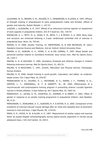 Página 21 de 85
LILLEGARD, W. A., BROWN, E. W., WILSON, D. J., HENDERSON, R. & LEWIS, E. 1997. Efficacy
of strength training in prepubescent to early postpubescent males and females: effects of
gender and maturity. Pediatr Rehabil, 1, 147-57.
LUSSIER, L. & BUSKIRK, E. R. 1977. Effects of an endurance training regimen on assessment
of work capacity in prepubertal children. Ann N Y Acad Sci, 301, 734-47.
MACKELVIE, K. J., PETIT, M. A., KHAN, K. M., BECK, T. J. & MCKAY, H. A. 2004. Bone mass
and structure are enhanced following a 2-year randomized controlled trial of exercise in
prepubertal boys. Bone, 34, 755-64.
MAHON, A. D. 2008. Aerobic Training. In: ARMSTRONG, N. & VAN MECHELEN, W. (eds.)
Paediatric Exercise Science and Medicine. 2nd ed. Oxford: Oxford University Press
MAHON, A. D., DUNCAN, G. E., HOWE, C. A. & DEL CORRAL, P. 1997. Blood lactate and
perceived exertion relative to ventilatory threshold: boys versus men. Med Sci Sports Exerc,
29, 1332-7.
MAHON, A. D. & VACCARO, P. 1989. Ventilatory threshold and VO2max changes in children
following endurance training. Med Sci Sports Exerc, 21, 425-31.
MALINA, R. & BOUCHARD, C. 1991. Growth, Maturation and Physical Activity, Champaign,
Human Kinetics
MALINA, R. M. 2006. Weight training in youth-growth, maturation, and safety: an evidence-
based review. Clin J Sport Med, 16, 478-87.
MANDELBAUM, B. R., SILVERS, H. J., WATANABE, D. S., KNARR, J. F., THOMAS, S. D.,
GRIFFIN, L. Y., KIRKENDALL, D. T. & GARRETT, W., JR. 2005. Effectiveness of a
neuromuscular and proprioceptive training program in preventing anterior cruciate ligament
injuries in female athletes: 2-year follow-up. Am J Sports Med, 33, 1003-10.
MANDIGOUT, S., LECOQ, A. M., COURTEIX, D., GUENON, P. & OBERT, P. 2001. Effect of
gender in response to an aerobic training programme in prepubertal children. Acta Paediatr,
90, 9-15.
MARGINSON, V., ROWLANDS, A. V., GLEESON, N. P. & ESTON, R. G. 2005. Comparison of the
symptoms of exercise-induced muscle damage after an initial and repeated bout of plyometric
exercise in men and boys. J Appl Physiol, 99, 1174-81.
MARX, G. R., HICKS, R. W. & ALLEN, H. D. 1987. Measurement of cardiac output and exercise
factor by pulsed Doppler echocardiography during supine bicycle ergometry in normal young
adolescent boys. J Am Coll Cardiol, 10, 430-4.
 