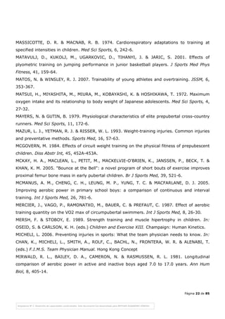 Página 22 de 85
MASSICOTTE, D. R. & MACNAB, R. B. 1974. Cardiorespiratory adaptations to training at
specified intensities in children. Med Sci Sports, 6, 242-6.
MATAVULJ, D., KUKOLJ, M., UGARKOVIC, D., TIHANYI, J. & JARIC, S. 2001. Effects of
plyometric training on jumping performance in junior basketball players. J Sports Med Phys
Fitness, 41, 159-64.
MATOS, N. & WINSLEY, R. J. 2007. Trainability of young athletes and overtraining. JSSM, 6,
353-367.
MATSUI, H., MIYASHITA, M., MIURA, M., KOBAYASHI, K. & HOSHIKAWA, T. 1972. Maximum
oxygen intake and its relationship to body weight of Japanese adolescents. Med Sci Sports, 4,
27-32.
MAYERS, N. & GUTIN, B. 1979. Physiological characteristics of elite prepubertal cross-country
runners. Med Sci Sports, 11, 172-6.
MAZUR, L. J., YETMAN, R. J. & RISSER, W. L. 1993. Weight-training injuries. Common injuries
and preventative methods. Sports Med, 16, 57-63.
MCGOVERN, M. 1984. Effects of circuit weight training on the physical fitness of prepubescent
children. Diss Abstr Int, 45, 452A-453A.
MCKAY, H. A., MACLEAN, L., PETIT, M., MACKELVIE-O'BRIEN, K., JANSSEN, P., BECK, T. &
KHAN, K. M. 2005. "Bounce at the Bell": a novel program of short bouts of exercise improves
proximal femur bone mass in early pubertal children. Br J Sports Med, 39, 521-6.
MCMANUS, A. M., CHENG, C. H., LEUNG, M. P., YUNG, T. C. & MACFARLANE, D. J. 2005.
Improving aerobic power in primary school boys: a comparison of continuous and interval
training. Int J Sports Med, 26, 781-6.
MERCIER, J., VAGO, P., RAMONATXO, M., BAUER, C. & PREFAUT, C. 1987. Effect of aerobic
training quantity on the VO2 max of circumpubertal swimmers. Int J Sports Med, 8, 26-30.
MERSH, F. & STOBOY, E. 1989. Strength training and muscle hipertrophy in children. In:
OSEID, S. & CARLSON, K. H. (eds.) Children and Exercise XIII. Champaign: Human Kinetics.
MICHELI, L. 2006. Preventing injuries in sports: What the team physician needs to know. In:
CHAN, K., MICHELI, L., SMITH, A., ROLF, C., BACHL, N., FRONTERA, W. R. & ALENABI, T.
(eds.) F.I.M.S. Team Physician Manual. Hong Kong Concept
MIRWALD, R. L., BAILEY, D. A., CAMERON, N. & RASMUSSEN, R. L. 1981. Longitudinal
comparison of aerobic power in active and inactive boys aged 7.0 to 17.0 years. Ann Hum
Biol, 8, 405-14.
 