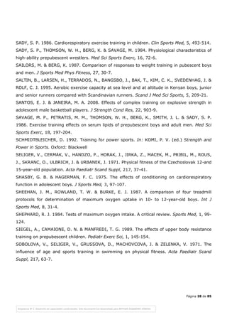 Página 28 de 85
SADY, S. P. 1986. Cardiorespiratory exercise training in children. Clin Sports Med, 5, 493-514.
SADY, S. P., THOMSON, W. H., BERG, K. & SAVAGE, M. 1984. Physiological characteristics of
high-ability prepubescent wrestlers. Med Sci Sports Exerc, 16, 72-6.
SAILORS, M. & BERG, K. 1987. Comparison of responses to weight training in pubescent boys
and men. J Sports Med Phys Fitness, 27, 30-7.
SALTIN, B., LARSEN, H., TERRADOS, N., BANGSBO, J., BAK, T., KIM, C. K., SVEDENHAG, J. &
ROLF, C. J. 1995. Aerobic exercise capacity at sea level and at altitude in Kenyan boys, junior
and senior runners compared with Scandinavian runners. Scand J Med Sci Sports, 5, 209-21.
SANTOS, E. J. & JANEIRA, M. A. 2008. Effects of complex training on explosive strength in
adolescent male basketball players. J Strength Cond Res, 22, 903-9.
SAVAGE, M. P., PETRATIS, M. M., THOMSON, W. H., BERG, K., SMITH, J. L. & SADY, S. P.
1986. Exercise training effects on serum lipids of prepubescent boys and adult men. Med Sci
Sports Exerc, 18, 197-204.
SCHMIDTBLEICHER, D. 1992. Training for power sports. In: KOMI, P. V. (ed.) Strength and
Power in Sports. Oxford: Blackwell
SELIGER, V., CERMAK, V., HANDZO, P., HORAK, J., JIRKA, Z., MACEK, M., PRIBIL, M., ROUS,
J., SKRANC, O., ULBRICH, J. & URBANEK, J. 1971. Physical fitness of the Czechoslovak 12-and
15-year-old population. Acta Paediatr Scand Suppl, 217, 37-41.
SHASBY, G. B. & HAGERMAN, F. C. 1975. The effects of conditioning on cardiorespiratory
function in adolescent boys. J Sports Med, 3, 97-107.
SHEEHAN, J. M., ROWLAND, T. W. & BURKE, E. J. 1987. A comparison of four treadmill
protocols for determination of maximum oxygen uptake in 10- to 12-year-old boys. Int J
Sports Med, 8, 31-4.
SHEPHARD, R. J. 1984. Tests of maximum oxygen intake. A critical review. Sports Med, 1, 99-
124.
SIEGEL, A., CAMAIONE, D. N. & MANFREDI, T. G. 1989. The effects of upper body resistance
training on prepubescent children. Pediatr Exerc Sci, 1, 145-154.
SOBOLOVA, V., SELIGER, V., GRUSSOVA, D., MACHOVCOVA, J. & ZELENKA, V. 1971. The
influence of age and sports training in swimming on physical fitness. Acta Paediatr Scand
Suppl, 217, 63-7.
 