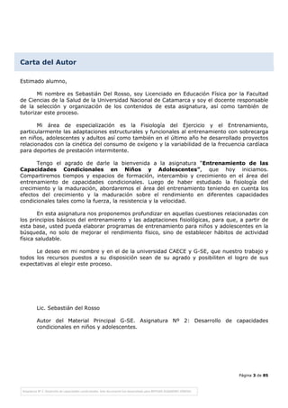 Página 3 de 85
Estimado alumno,
Mi nombre es Sebastián Del Rosso, soy Licenciado en Educación Física por la Facultad
de Ciencias de la Salud de la Universidad Nacional de Catamarca y soy el docente responsable
de la selección y organización de los contenidos de esta asignatura, así como también de
tutorizar este proceso.
Mi área de especialización es la Fisiología del Ejercicio y el Entrenamiento,
particularmente las adaptaciones estructurales y funcionales al entrenamiento con sobrecarga
en niños, adolescentes y adultos así como también en el último año he desarrollado proyectos
relacionados con la cinética del consumo de oxígeno y la variabilidad de la frecuencia cardíaca
para deportes de prestación intermitente.
Tengo el agrado de darle la bienvenida a la asignatura “Entrenamiento de las
Capacidades Condicionales en Niños y Adolescentes”, que hoy iniciamos.
Compartiremos tiempos y espacios de formación, intercambio y crecimiento en el área del
entrenamiento de capacidades condicionales. Luego de haber estudiado la fisiología del
crecimiento y la maduración, abordaremos el área del entrenamiento teniendo en cuenta los
efectos del crecimiento y la maduración sobre el rendimiento en diferentes capacidades
condicionales tales como la fuerza, la resistencia y la velocidad.
En esta asignatura nos proponemos profundizar en aquellas cuestiones relacionadas con
los principios básicos del entrenamiento y las adaptaciones fisiológicas, para que, a partir de
esta base, usted pueda elaborar programas de entrenamiento para niños y adolescentes en la
búsqueda, no solo de mejorar el rendimiento físico, sino de establecer hábitos de actividad
física saludable.
Le deseo en mi nombre y en el de la universidad CAECE y G-SE, que nuestro trabajo y
todos los recursos puestos a su disposición sean de su agrado y posibiliten el logro de sus
expectativas al elegir este proceso.
Lic. Sebastián del Rosso
Autor del Material Principal G-SE. Asignatura Nº 2: Desarrollo de capacidades
condicionales en niños y adolescentes.
Carta del Autor
 