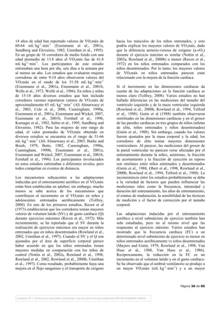 Página 36 de 85
14 años de edad han reportado valores de VO2máx de
60-64 mL·kg-1
·min-1
(Eisenmann et al., 2001a,
Sundberg and Elovainio, 1982, Unnithan et al., 1995).
En un grupo de 16 corredores de medio fondo con una
edad promedio de 13.8 años el VO2máx fue de 61.8
mL·kg-1
·min-1
. Los participantes de este estudio
entrenaban una hora por día, seis días a la semana por
al menos un año. Los estudios que evaluaron mujeres
corredoras de entre 9-14 años observaron valores del
VO2máx en el rando de los 51-58 mL·kg-1
·min-1
(Eisenmann et al., 2001a, Eisenmann et al., 2001b,
Wells et al., 1973, Wolfe et al., 1986). En niños y niñas
de 15-18 años diversos estudios que han incluido
corredores varones reportaron valores de VO2máx de
aproximadamente 65 mL·kg-1
·min-1
(Ali Almarwaey et
al., 2003, Cole et al., 2006, Cunningham, 1990a,
Eisenmann et al., 2001a, Eisenmann and Wickel, 2007,
Eisenmann et al., 2001b, Fernhall et al., 1996,
Kumagai et al., 1982, Saltin et al., 1995, Sundberg and
Elovainio, 1982). Para las mujeres de este rango de
edad, el valor promedio de VO2máx obtenido en
diversos estudios se encuentra en el rango de 51-66
mL·kg-1
·min-1
(Ali Almarwaey et al., 2003, Burke and
Brush, 1979, Butts, 1982, Cunningham, 1990a,
Cunningham, 1990b, Eisenmann et al., 2001a,
Eisenmann and Wickel, 2007, Eisenmann et al., 2001b,
Fernhall et al., 1996). Los participantes involucrados
en estos estudios entrenaban a diferentes niveles, pero
todos competían en eventos de distancia.
Los mecanismos subyacentes a las adaptaciones
inducidas por el entrenamiento aeróbico en el VO2máx
están bien establecidas en adultos; sin embargo, mucho
menos se sabe acerca de los mecanismos que
contribuyen al incremento en el VO2máx en niños y
adolescentes entrenados aeróbicamente (Tolfrey,
2008). En uno de los primeros estudios, Raven et al
(1973) establecieron que los corredores tenían mayores
valores de volumen latido (SV) y de gasto cardíaco (Q)
durante ejercicios máximos (Raven et al., 1972). Más
recientemente, se ha reportado que el SV durante la
realización de ejercicios máximos era mayor en niños
entrenados que en niños desentrenados (Rowland et al.,
2002, Unnithan et al., 1997). Cuando el SV y el Q son
ajustados por el área de superficie corporal parece
haber acuerdo en que los niños entrenados tienen
mayores medidas en comparación con los niños de
control (Nottin et al., 2002a, Rowland et al., 1998,
Rowland et al., 2002, Rowland et al., 2000b, Unnithan
et al., 1997). Como resultado, probablemente haya una
mejora en el flujo sanguíneo y el transporte de oxígeno
hacia los músculos de los niños entrenados, y esto
podría explicar los mayores valores de VO2máx, dado
que la diferencia aerterio-venosa de oxígeno (a-vO2)
durante el ejercicio máximo es similar (Nottin et al.,
2002a, Rowland et al., 2000b) o menor (Raven et al.,
1972) en los niños entrenados comparados con los
niños desentrenados. Por lo tanto, los mayores valores
de VO2máx en niños entrenados parecen estar
relacionado con la mejora de la función cardíaca.
Si el incremento en las dimensiones cardíacas da
cuenta de las adaptaciones en la función cardíaca es
menos claro (Tolfrey, 2008). Varios estudios no han
hallado diferencias en las mediciones del tamaño del
ventrículo izquierdo y de la maza ventricular izquierda
(Rowland et al., 2000b, Rowland et al., 1994, Telford
et al., 1988). Gutin et al (1988) también observaron
similitudes en las dimensiones cardíacas y en el grosor
de las paredes cardíacas en tres grupos de niños (atletas
de elite, niños entrenados y niños desentrenados)
(Gutin et al., 1988). Sin embargo, cuando los valores
fueron ajustados por la masa corporal y la edad, los
corredores de elite tenían mayores dimensiones
ventriculares. Al parecer, las mediciones del grosor de
la pared ventricular no parecen verse afectadas por el
entrenamiento durante la niñez, asimismo, la fracción
de acortamiento y la fracción de eyección en reposo
son similares entre niños entrenados y desentrenados
(Gutin et al., 1988, Obert et al., 1998, Rowland et al.,
2000b, Rowland et al., 1994, Telford et al., 1988). La
inconsistencia entre los estudios probablemente se deba
a la variedad de factores que pueden influenciar las
mediciones tales como la frecuencia, intensidad y
duración del entrenamiento, los años de entrenamiento,
el estatus de maduración, la sensibilidad de las técnicas
de medición y el factor de corrección por el tamaño
corporal.
Las adaptaciones inducidas por el entrenamiento
aeróbico a nivel submáximo de ejercicio también han
sido estudiadas, pero no al mismo nivel que las
respuestas al ejercicio máximo. Varios estudios han
mostrado que la frecuencia cardíaca (FC) a un
determinado nivel submáximo de ejercicio es menor en
niños entrenados aeróbicamente vs niños desentrenados
(Mayers and Gutin, 1979, Rowland et al., 1998, Van
Huss et al., 1988, Van Huss et al., 1986).
Recíprocamente, la reducción en la FC es un
incremento en el volumen latido y en el gasto cardíaco.
Se ha observado que el umbral ventilatorio se produjo a
un mayor VO2máx (mL·kg-1
·min-1
) y a un mayor
 